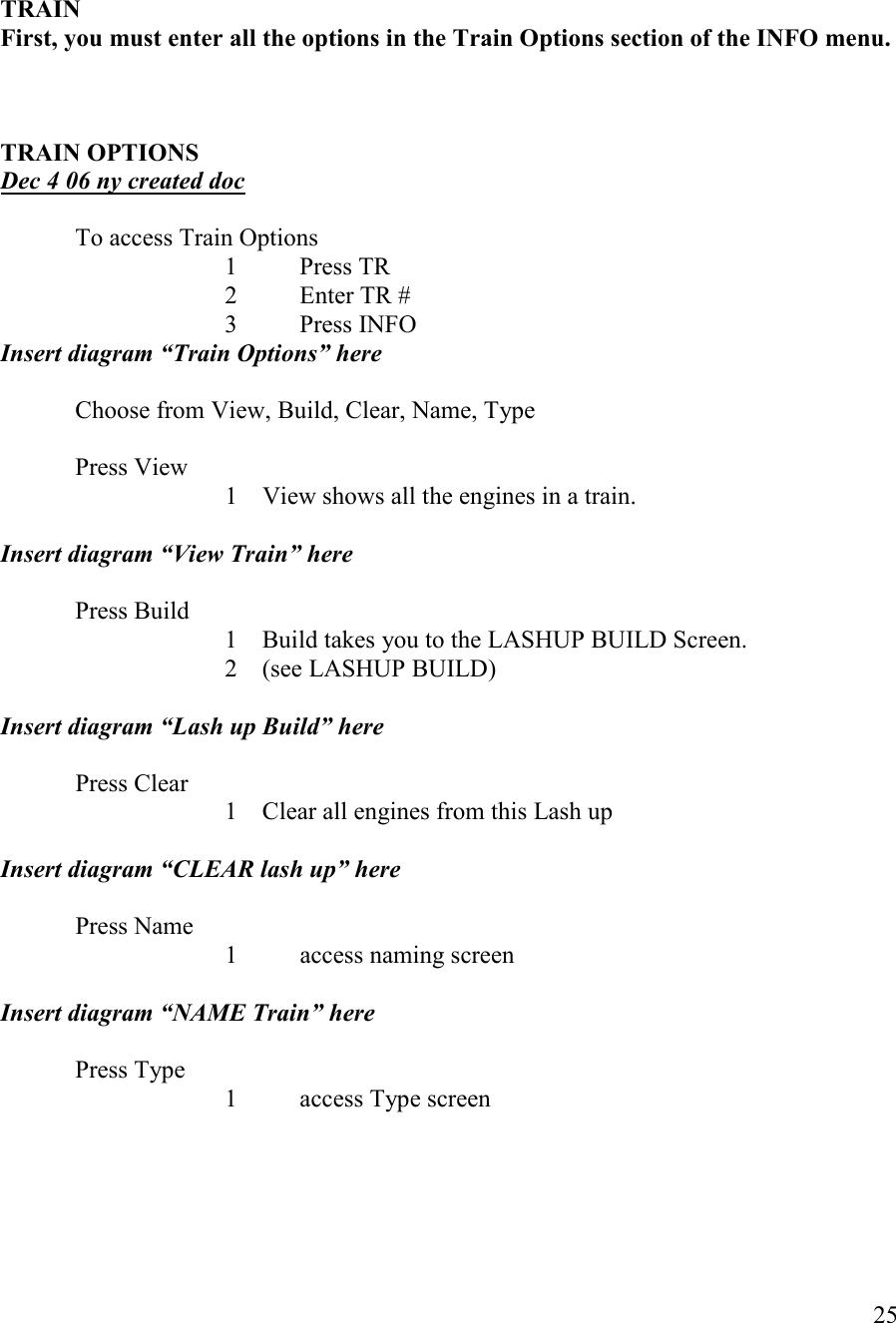   25    TRAI   First, you must enter all the options in the Train Options section of the IFO menu.    TRAI OPTIOS Dec 4 06 ny created doc  To access Train Options       1  Press TR       2  Enter TR #       3  Press INFO Insert diagram “Train Options” here  Choose from View, Build, Clear, Name, Type    Press View 1 View shows all the engines in a train.  Insert diagram “View Train” here  Press Build 1 Build takes you to the LASHUP BUILD Screen.  2 (see LASHUP BUILD)  Insert diagram “Lash up Build” here  Press Clear 1 Clear all engines from this Lash up  Insert diagram “CLEAR lash up” here  Press Name   1 access naming screen  Insert diagram “AME Train” here   Press Type       1  access Type screen     