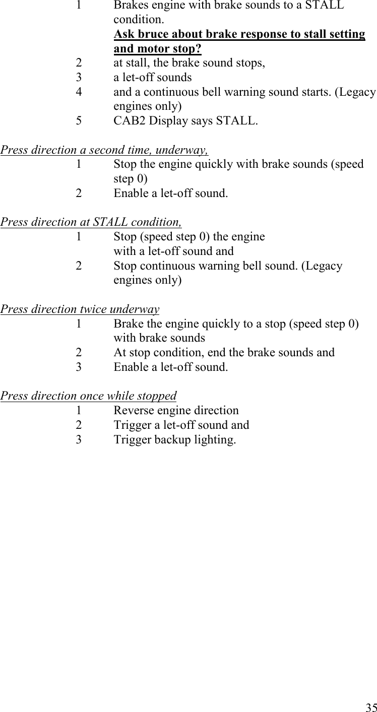   35 1  Brakes engine with brake sounds to a STALL condition.  Ask bruce about brake response to stall setting and motor stop? 2  at stall, the brake sound stops,  3  a let-off sounds  4  and a continuous bell warning sound starts. (Legacy engines only)  5  CAB2 Display says STALL.  Press direction a second time, underway, 1  Stop the engine quickly with brake sounds (speed step 0)  2  Enable a let-off sound.  Press direction at STALL condition,  1  Stop (speed step 0) the engine    with a let-off sound and  2  Stop continuous warning bell sound. (Legacy engines only)  Press direction twice underway  1  Brake the engine quickly to a stop (speed step 0) with brake sounds   2  At stop condition, end the brake sounds and 3  Enable a let-off sound.  Press direction once while stopped 1 Reverse engine direction   2 Trigger a let-off sound and  3 Trigger backup lighting. 