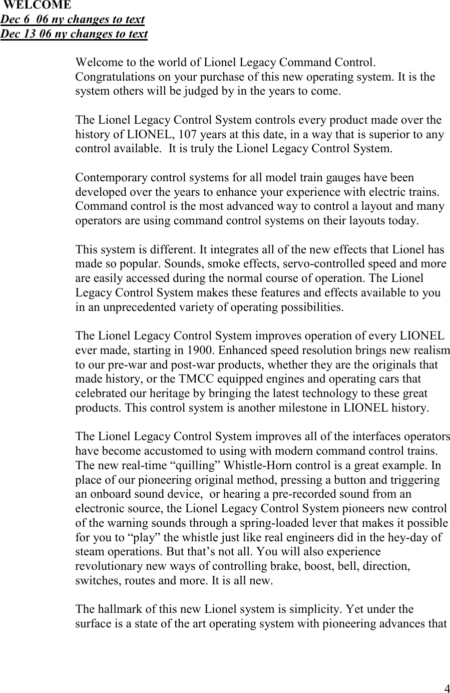   4   WELCOME Dec 6  06 ny changes to text Dec 13 06 ny changes to text  Welcome to the world of Lionel Legacy Command Control. Congratulations on your purchase of this new operating system. It is the system others will be judged by in the years to come.  The Lionel Legacy Control System controls every product made over the history of LIONEL, 107 years at this date, in a way that is superior to any control available.  It is truly the Lionel Legacy Control System.  Contemporary control systems for all model train gauges have been developed over the years to enhance your experience with electric trains. Command control is the most advanced way to control a layout and many operators are using command control systems on their layouts today.  This system is different. It integrates all of the new effects that Lionel has made so popular. Sounds, smoke effects, servo-controlled speed and more are easily accessed during the normal course of operation. The Lionel Legacy Control System makes these features and effects available to you in an unprecedented variety of operating possibilities.   The Lionel Legacy Control System improves operation of every LIONEL ever made, starting in 1900. Enhanced speed resolution brings new realism to our pre-war and post-war products, whether they are the originals that made history, or the TMCC equipped engines and operating cars that celebrated our heritage by bringing the latest technology to these great products. This control system is another milestone in LIONEL history.  The Lionel Legacy Control System improves all of the interfaces operators have become accustomed to using with modern command control trains. The new real-time “quilling” Whistle-Horn control is a great example. In place of our pioneering original method, pressing a button and triggering an onboard sound device,  or hearing a pre-recorded sound from an electronic source, the Lionel Legacy Control System pioneers new control of the warning sounds through a spring-loaded lever that makes it possible for you to “play” the whistle just like real engineers did in the hey-day of steam operations. But that’s not all. You will also experience revolutionary new ways of controlling brake, boost, bell, direction, switches, routes and more. It is all new.  The hallmark of this new Lionel system is simplicity. Yet under the surface is a state of the art operating system with pioneering advances that 