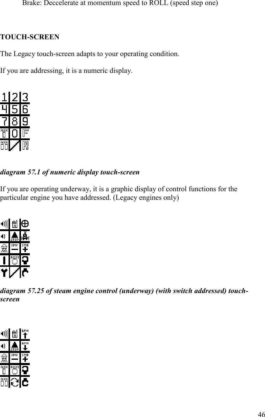   46   Brake: Deccelerate at momentum speed to ROLL (speed step one)     TOUCH-SCREE  The Legacy touch-screen adapts to your operating condition.   If you are addressing, it is a numeric display.       diagram 57.1 of numeric display touch-screen   If you are operating underway, it is a graphic display of control functions for the particular engine you have addressed. (Legacy engines only)     diagram 57.25 of steam engine control (underway) (with switch addressed) touch-screen       