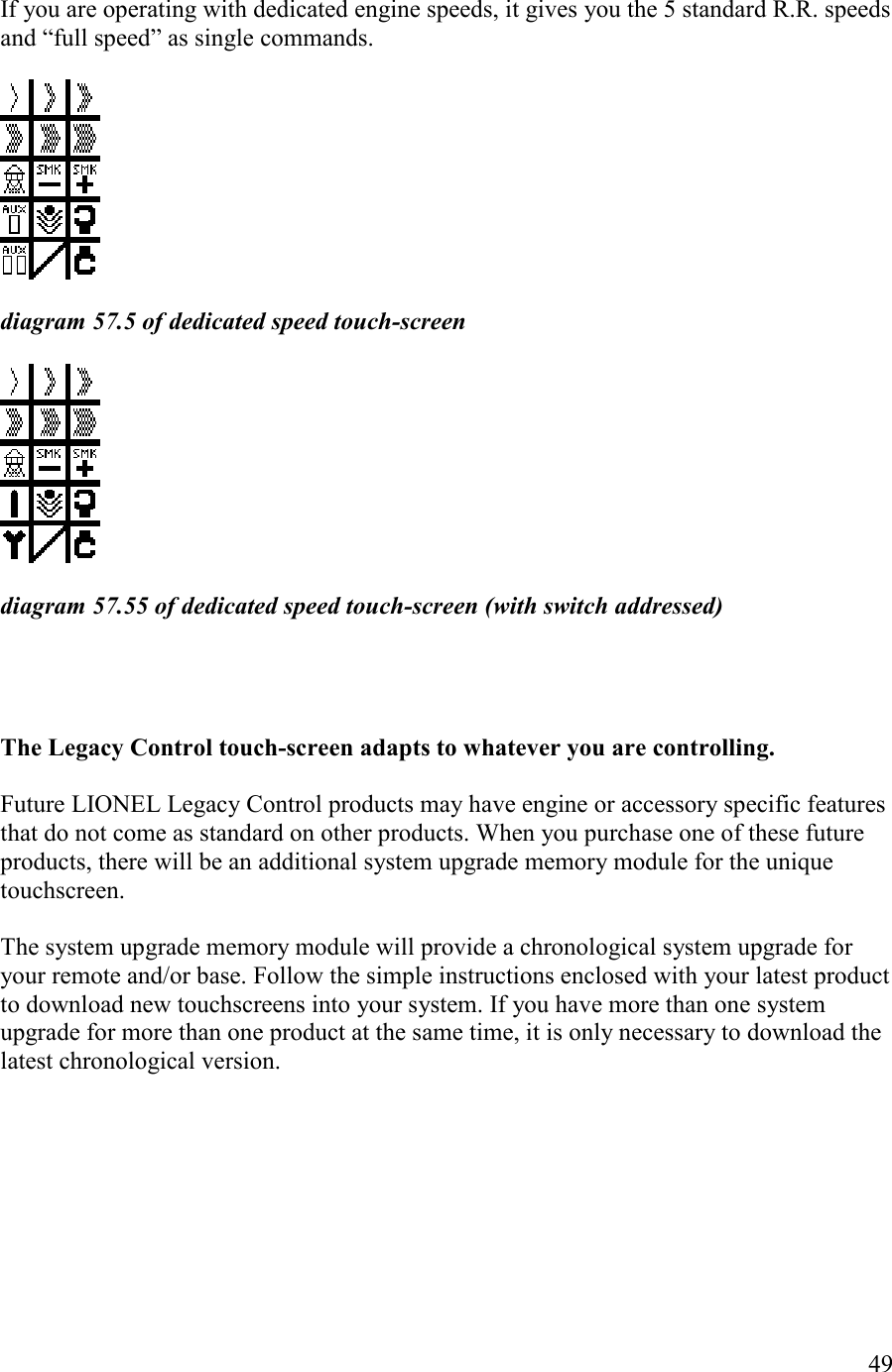   49  If you are operating with dedicated engine speeds, it gives you the 5 standard R.R. speeds and “full speed” as single commands.     diagram 57.5 of dedicated speed touch-screen     diagram 57.55 of dedicated speed touch-screen (with switch addressed)      The Legacy Control touch-screen adapts to whatever you are controlling.   Future LIONEL Legacy Control products may have engine or accessory specific features that do not come as standard on other products. When you purchase one of these future products, there will be an additional system upgrade memory module for the unique touchscreen.  The system upgrade memory module will provide a chronological system upgrade for your remote and/or base. Follow the simple instructions enclosed with your latest product to download new touchscreens into your system. If you have more than one system upgrade for more than one product at the same time, it is only necessary to download the latest chronological version. 
