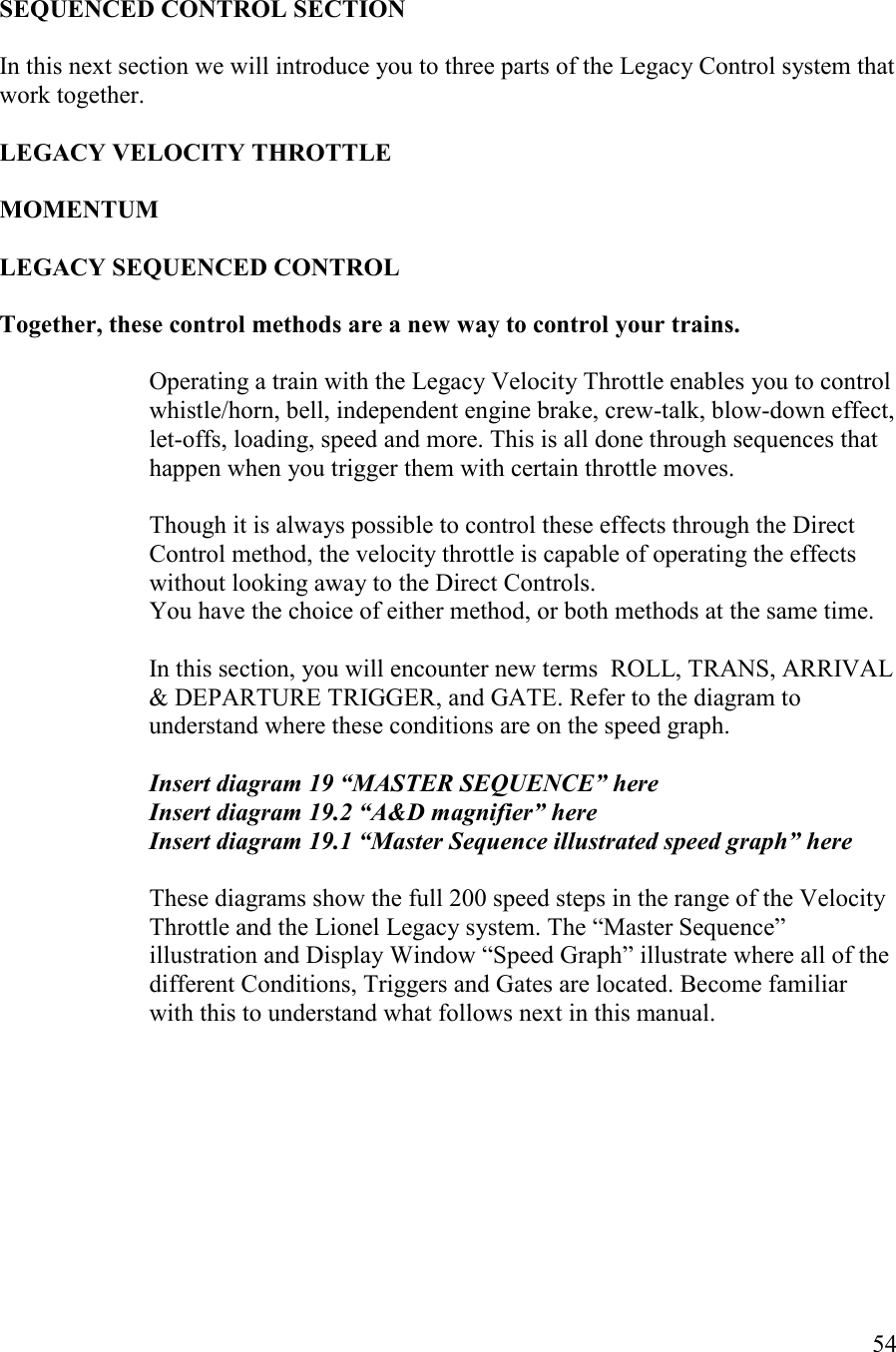   54   SEQUECED COTROL SECTIO  In this next section we will introduce you to three parts of the Legacy Control system that work together.   LEGACY VELOCITY THROTTLE  MOMETUM  LEGACY SEQUECED COTROL  Together, these control methods are a new way to control your trains.  Operating a train with the Legacy Velocity Throttle enables you to control whistle/horn, bell, independent engine brake, crew-talk, blow-down effect, let-offs, loading, speed and more. This is all done through sequences that happen when you trigger them with certain throttle moves.   Though it is always possible to control these effects through the Direct Control method, the velocity throttle is capable of operating the effects without looking away to the Direct Controls. You have the choice of either method, or both methods at the same time.  In this section, you will encounter new terms  ROLL, TRANS, ARRIVAL &amp; DEPARTURE TRIGGER, and GATE. Refer to the diagram to understand where these conditions are on the speed graph.   Insert diagram 19 “MASTER SEQUECE” here Insert diagram 19.2 “A&amp;D magnifier” here Insert diagram 19.1 “Master Sequence illustrated speed graph” here  These diagrams show the full 200 speed steps in the range of the Velocity Throttle and the Lionel Legacy system. The “Master Sequence” illustration and Display Window “Speed Graph” illustrate where all of the different Conditions, Triggers and Gates are located. Become familiar with this to understand what follows next in this manual. 