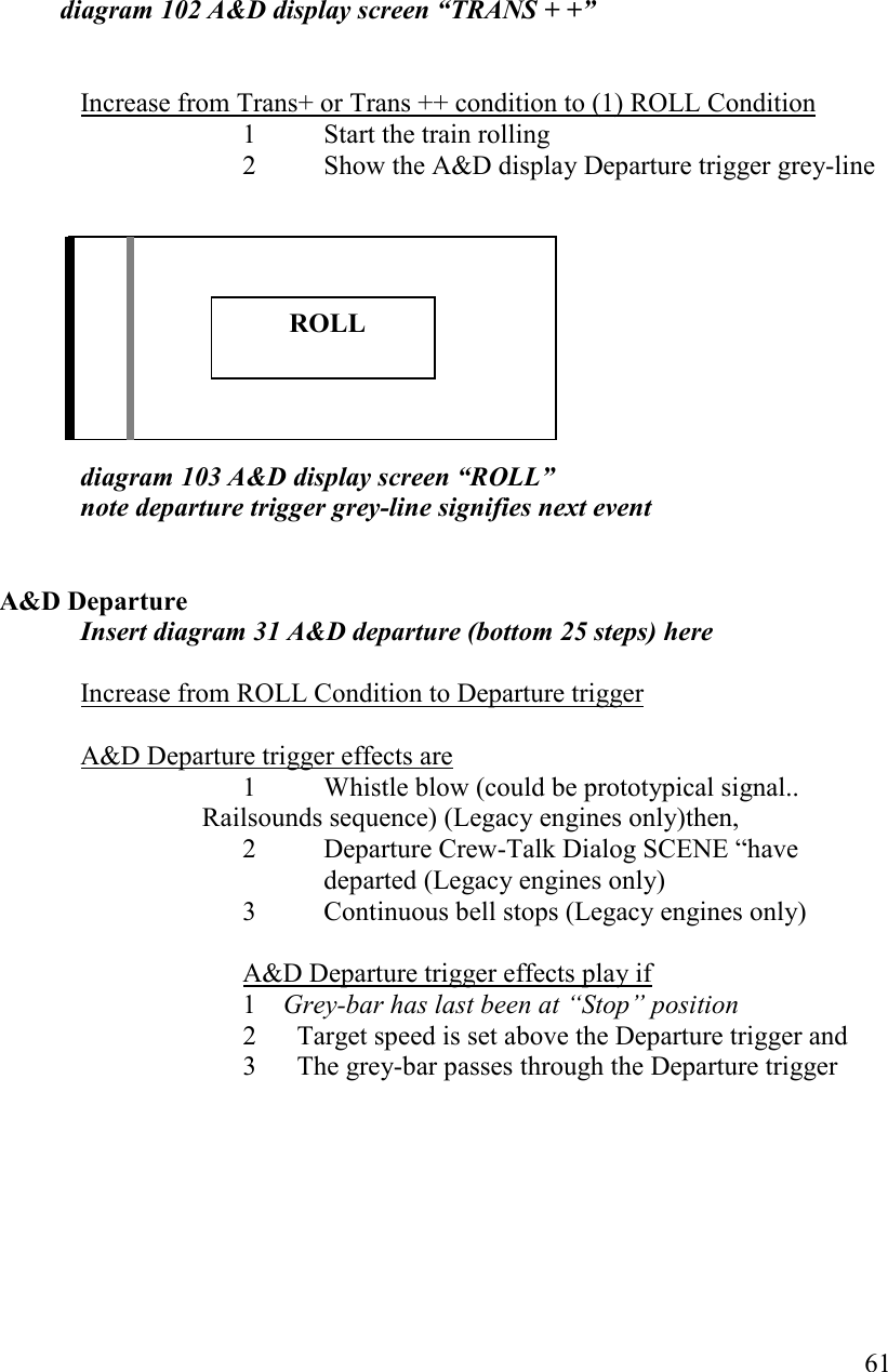   61               diagram 102 A&amp;D display screen “TRAS + +”     Increase from Trans+ or Trans ++ condition to (1) ROLL Condition 1 Start the train rolling 2 Show the A&amp;D display Departure trigger grey-line          diagram 103 A&amp;D display screen “ROLL”  note departure trigger grey-line signifies next event   A&amp;D Departure Insert diagram 31 A&amp;D departure (bottom 25 steps) here  Increase from ROLL Condition to Departure trigger  A&amp;D Departure trigger effects are 1  Whistle blow (could be prototypical signal.. Railsounds sequence) (Legacy engines only)then, 2  Departure Crew-Talk Dialog SCENE “have departed (Legacy engines only) 3  Continuous bell stops (Legacy engines only)  A&amp;D Departure trigger effects play if 1 Grey-bar has last been at “Stop” position 2      Target speed is set above the Departure trigger and 3      The grey-bar passes through the Departure trigger                 ROLL 