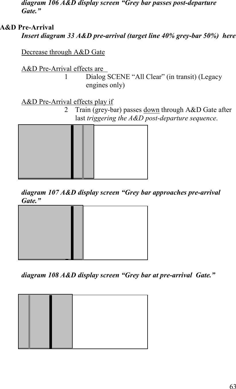   63   diagram 106 A&amp;D display screen “Grey bar passes post-departure Gate.”  A&amp;D Pre-Arrival Insert diagram 33 A&amp;D pre-arrival (target line 40% grey-bar 50%)  here  Decrease through A&amp;D Gate  A&amp;D Pre-Arrival effects are   1  Dialog SCENE “All Clear” (in transit) (Legacy engines only)    A&amp;D Pre-Arrival effects play if 2 Train (grey-bar) passes down through A&amp;D Gate after last triggering the A&amp;D post-departure sequence.          diagram 107 A&amp;D display screen “Grey bar approaches pre-arrival  Gate.”         diagram 108 A&amp;D display screen “Grey bar at pre-arrival  Gate.”           