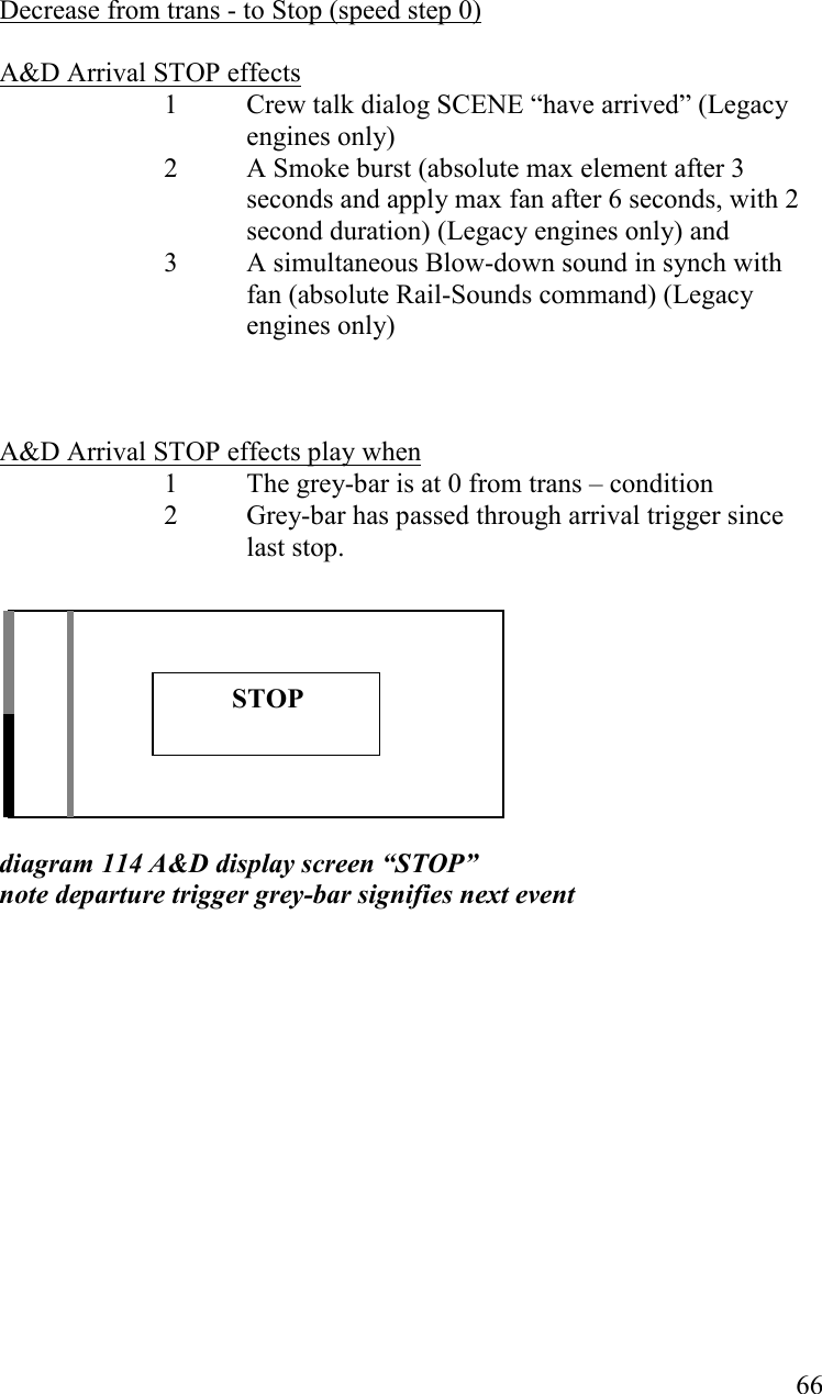   66      Decrease from trans - to Stop (speed step 0)  A&amp;D Arrival STOP effects  1 Crew talk dialog SCENE “have arrived” (Legacy engines only) 2  A Smoke burst (absolute max element after 3 seconds and apply max fan after 6 seconds, with 2 second duration) (Legacy engines only) and 3  A simultaneous Blow-down sound in synch with fan (absolute Rail-Sounds command) (Legacy engines only)    A&amp;D Arrival STOP effects play when 1  The grey-bar is at 0 from trans – condition 2  Grey-bar has passed through arrival trigger since last stop.           diagram 114 A&amp;D display screen “STOP” note departure trigger grey-bar signifies next event                 STOP 