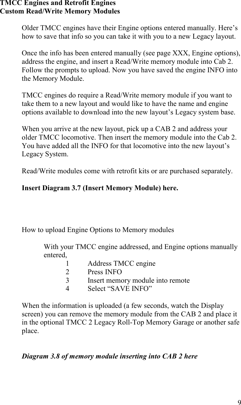   9   TMCC Engines and Retrofit Engines   Custom Read/Write Memory Modules  Older TMCC engines have their Engine options entered manually. Here’s how to save that info so you can take it with you to a new Legacy layout.  Once the info has been entered manually (see page XXX, Engine options), address the engine, and insert a Read/Write memory module into Cab 2. Follow the prompts to upload. Now you have saved the engine INFO into the Memory Module.  TMCC engines do require a Read/Write memory module if you want to take them to a new layout and would like to have the name and engine options available to download into the new layout’s Legacy system base.   When you arrive at the new layout, pick up a CAB 2 and address your older TMCC locomotive. Then insert the memory module into the Cab 2.  You have added all the INFO for that locomotive into the new layout’s Legacy System.   Read/Write modules come with retrofit kits or are purchased separately.   Insert Diagram 3.7 (Insert Memory Module) here.     How to upload Engine Options to Memory modules  With your TMCC engine addressed, and Engine options manually entered,   1  Address TMCC engine 2  Press INFO 3  Insert memory module into remote 4  Select “SAVE INFO”   When the information is uploaded (a few seconds, watch the Display screen) you can remove the memory module from the CAB 2 and place it in the optional TMCC 2 Legacy Roll-Top Memory Garage or another safe place.   Diagram 3.8 of memory module inserting into CAB 2 here  