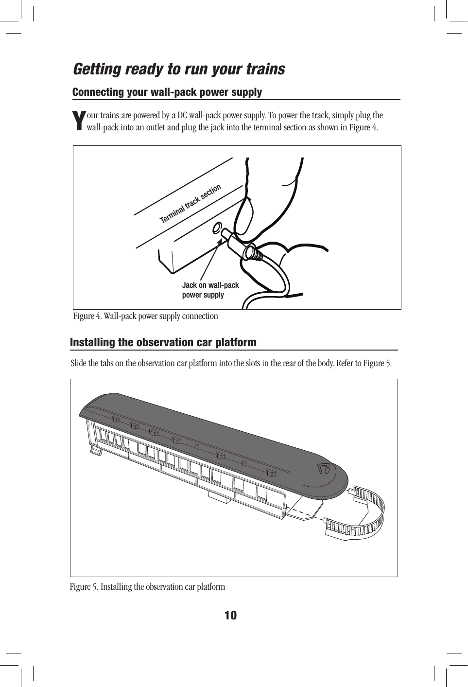 10Connecting your wall-pack power supplyYour trains are powered by a DC wall-pack power supply. To power the track, simply plug the wall-pack into an outlet and plug the jack into the terminal section as shown in Figure 4.Figure 4. Wall-pack power supply connectionJack on wall-pack power supplyTerminal track sectionGetting ready to run your trainsInstalling the observation car platformSlide the tabs on the observation car platform into the slots in the rear of the body. Refer to Figure 5.Figure 5. Installing the observation car platform