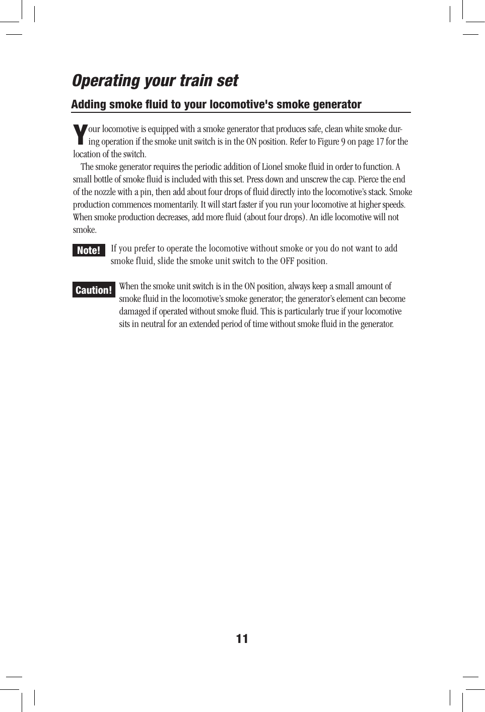 11Adding smoke ﬂuid to your locomotive&apos;s smoke generatorYour locomotive is equipped with a smoke generator that produces safe, clean white smoke dur-ing operation if the smoke unit switch is in the ON position. Refer to Figure 9 on page 17 for the location of the switch.The smoke generator requires the periodic addition of Lionel smoke ﬂuid in order to function. A small bottle of smoke ﬂuid is included with this set. Press down and unscrew the cap. Pierce the end of the nozzle with a pin, then add about four drops of ﬂuid directly into the locomotive’s stack. Smoke production commences momentarily. It will start faster if you run your locomotive at higher speeds. When smoke production decreases, add more ﬂuid (about four drops). An idle locomotive will not smoke.If you prefer to operate the locomotive without smoke or you do not want to add smoke fluid, slide the smoke unit switch to the OFF position.When the smoke unit switch is in the ON position, always keep a small amount of smoke ﬂuid in the locomotive’s smoke generator; the generator’s element can become damaged if operated without smoke ﬂuid. This is particularly true if your locomotive sits in neutral for an extended period of time without smoke ﬂuid in the generator.Operating your train setCaution!Note!