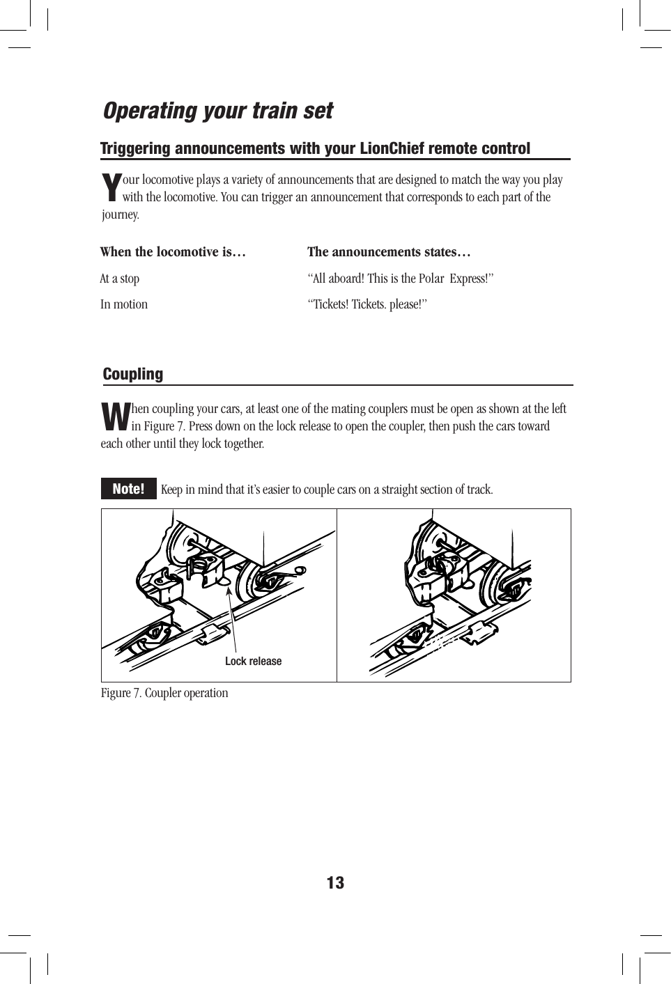 13Operating your train setTriggering announcements with your LionChief remote controlYour locomotive plays a variety of announcements that are designed to match the way you play with the locomotive. You can trigger an announcement that corresponds to each part of the journey.When the locomotive is…  The announcements states…At a stop  “All aboard! This is the Polar  Express!” In motion  “Tickets! Tickets. please!”CouplingWhen coupling your cars, at least one of the mating couplers must be open as shown at the left in Figure 7. Press down on the lock release to open the coupler, then push the cars toward each other until they lock together.Keep in mind that it’s easier to couple cars on a straight section of track.Lock releaseFigure 7. Coupler operationNote!