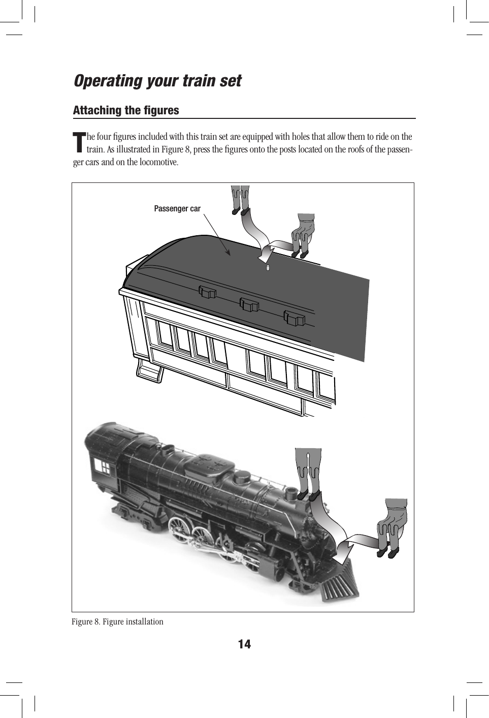 14Attaching the ﬁguresThe four ﬁgures included with this train set are equipped with holes that allow them to ride on the train. As illustrated in Figure 8, press the ﬁgures onto the posts located on the roofs of the passen-ger cars and on the locomotive.Operating your train setFigure 8. Figure installationPassenger car