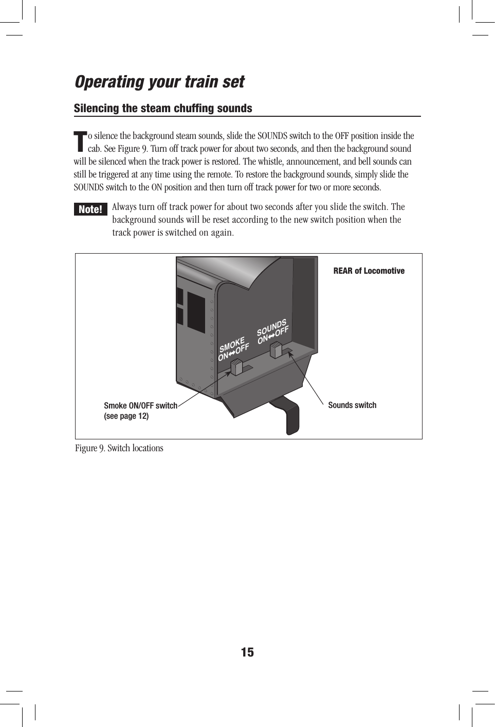 15Operating your train setSilencing the steam chufﬁng soundsTo silence the background steam sounds, slide the SOUNDS switch to the OFF position inside the cab. See Figure 9. Turn off track power for about two seconds, and then the background sound will be silenced when the track power is restored. The whistle, announcement, and bell sounds can still be triggered at any time using the remote. To restore the background sounds, simply slide the SOUNDS switch to the ON position and then turn off track power for two or more seconds.Always turn off track power for about two seconds after you slide the switch. The background sounds will be reset according to the new switch position when the track power is switched on again.Figure 9. Switch locationsNote!ONSMOKEOFF ONSOUNDSOFFSmoke ON/OFF switch(see page 12)Sounds switchREAR of Locomotive