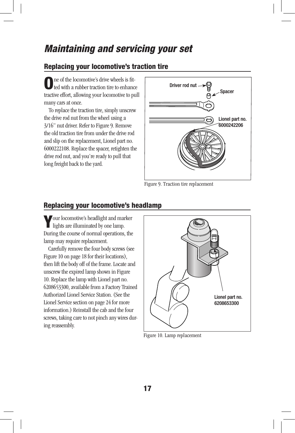 17Maintaining and servicing your setReplacing your locomotive’s traction tireOne of the locomotive’s drive wheels is ﬁt-ted with a rubber traction tire to enhance tractive effort, allowing your locomotive to pull many cars at once.To replace the traction tire, simply unscrew the drive rod nut from the wheel using a 3/16” nut driver. Refer to Figure 9. Remove the old traction tire from under the drive rod and slip on the replacement, Lionel part no. 6000222108. Replace the spacer, retighten the drive rod nut, and you’re ready to pull that long freight back to the yard.Replacing your locomotive’s headlampYour locomotive’s headlight and marker lights are illuminated by one lamp. During the course of normal operations, the lamp may require replacement.Carefully remove the four body screws (see Figure 10 on page 18 for their locations), then lift the body off of the frame. Locate and unscrew the expired lamp shown in Figure 10. Replace the lamp with Lionel part no. 6208653300, available from a Factory Trained Authorized Lionel Service Station. (See the Lionel Service section on page 24 for more information.) Reinstall the cab and the four screws, taking care to not pinch any wires dur-ing reassembly.Figure 9. Traction tire replacementFigure 10. Lamp replacementDriver rod nutSpacerLionel part no. 6000242206Lionel part no. 6208653300