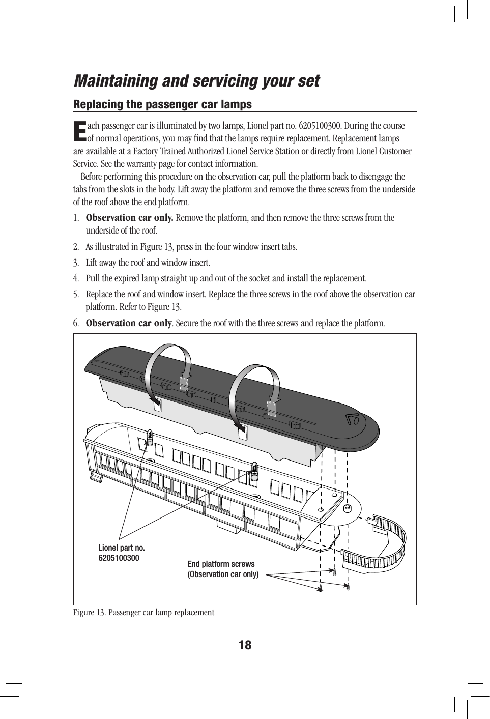 18Maintaining and servicing your setReplacing the passenger car lampsEach passenger car is illuminated by two lamps, Lionel part no. 6205100300. During the course of normal operations, you may ﬁnd that the lamps require replacement. Replacement lamps are available at a Factory Trained Authorized Lionel Service Station or directly from Lionel Customer Service. See the warranty page for contact information.Before performing this procedure on the observation car, pull the platform back to disengage the tabs from the slots in the body. Lift away the platform and remove the three screws from the underside of the roof above the end platform.1.   Observation car only. Remove the platform, and then remove the three screws from the underside of the roof.2.  As illustrated in Figure 13, press in the four window insert tabs.3.   Lift away the roof and window insert.4.   Pull the expired lamp straight up and out of the socket and install the replacement.5.   Replace the roof and window insert. Replace the three screws in the roof above the observation car platform. Refer to Figure 13.6.  Observation car only. Secure the roof with the three screws and replace the platform.Figure 13. Passenger car lamp replacementLionel part no. 6205100300 End platform screws(Observation car only)