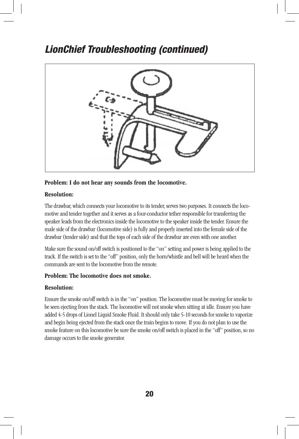 20Problem: I do not hear any sounds from the locomotive.Resolution: The drawbar, which connects your locomotive to its tender, serves two purposes. It connects the loco-motive and tender together and it serves as a four-conductor tether responsible for transferring the speaker leads from the electronics inside the locomotive to the speaker inside the tender. Ensure the male side of the drawbar (locomotive side) is fully and properly inserted into the female side of the drawbar (tender side) and that the tops of each side of the drawbar are even with one another. Make sure the sound on/off switch is positioned to the “on” setting and power is being applied to the track. If the switch is set to the “off” position, only the horn/whistle and bell will be heard when the commands are sent to the locomotive from the remote. Problem: The locomotive does not smoke.Resolution:Ensure the smoke on/off switch is in the “on” position. The locomotive must be moving for smoke to be seen ejecting from the stack. The locomotive will not smoke when sitting at idle. Ensure you have added 4-5 drops of Lionel Liquid Smoke Fluid. It should only take 5-10 seconds for smoke to vaporize and begin being ejected from the stack once the train begins to move. If you do not plan to use the smoke feature on this locomotive be sure the smoke on/off switch is placed in the “off” position, so no damage occurs to the smoke generator. LionChief Troubleshooting (continued)