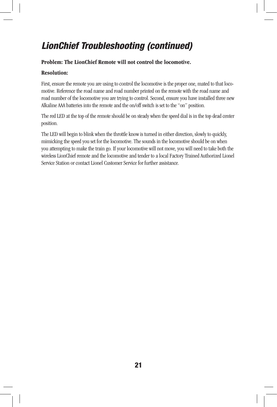 21LionChief Troubleshooting (continued)Problem: The LionChief Remote will not control the locomotive.Resolution:First, ensure the remote you are using to control the locomotive is the proper one, mated to that loco-motive. Reference the road name and road number printed on the remote with the road name and road number of the locomotive you are trying to control. Second, ensure you have installed three new Alkaline AAA batteries into the remote and the on/off switch is set to the “on” position. The red LED at the top of the remote should be on steady when the speed dial is in the top dead center position.  The LED will begin to blink when the throttle know is turned in either direction, slowly to quickly, mimicking the speed you set for the locomotive. The sounds in the locomotive should be on when you attempting to make the train go. If your locomotive will not move, you will need to take both the wireless LionChief remote and the locomotive and tender to a local Factory Trained Authorized Lionel Service Station or contact Lionel Customer Service for further assistance.   