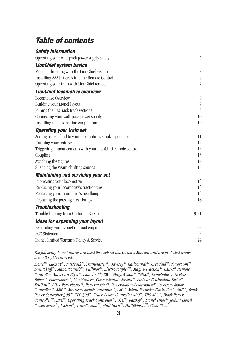 3Table of contentsSafety informationOperating your wall-pack power supply safely  4LionChief system basicsModel railroading with the LionChief system  5 Installing AAA batteries into the Remote Control  6Operating your train with LionChief remote  7LionChief locomotive overviewLocomotive Overview  8Building your Lionel layout  9Joining the FasTrack track sections  9Connecting your wall-pack power supply  10Installing the observation car platform  10Operating your train setAdding smoke ﬂuid to your locomotive&apos;s smoke generator  11Running your train set  12Triggering announcements with your LionChief remote control  13Coupling 13Attaching the ﬁgures  14Silencing the steam chufﬁng sounds  15Maintaining and servicing your setLubricating your locomotive  16Replacing your locomotive&apos;s traction tire  16Replacing your locomotive&apos;s headlamp  16Replacing the passenger car lamps  18TroubleshootingTroubleshooting from Customer Service  19-21Ideas for expanding your layoutExpanding your Lionel railroad empire  22FCC Statement  23Lionel Limited Warranty Policy &amp; Service  24The following Lionel marks are used throughout this Owner’s Manual and are protected under law. All rights reserved.Lionel®, LEGACY™, FasTrack™, TrainMaster®, Odyssey®, RailSounds®, CrewTalk™, TowerCom™, DynaChuff™, StationSounds™, Pullmor®, ElectroCoupler™, Magne-Traction®, CAB-1® Remote Controller, American Flyer®, Lionel ZW®, ZW®, MagniVision®, TMCC®, Lionelville®, Wireless Tether™, Powerhouse™, LionMaster®, Conventional Classics™, Postwar Celebration Series™, TruRail™, PH-1 Powerhouse®, Powermaster®, Powerstation-Powerhouse®, Accessory Motor Controller™, AMC™, Accessory Switch Controller™, ASC™, Action Recorder Controller™, ARC™, Track Power Controller 300™, TPC 300™, Track Power Controller 400™, TPC 400™, Block Power Controller™, BPC™, Operating Track Controller™, OTC™, FatBoy™, Lionel Lines®, Joshua Lionel Cowen Series™, Lockon®, TrainSounds™, MultiHorn™, MultiWhistle™, Choo-Choo™