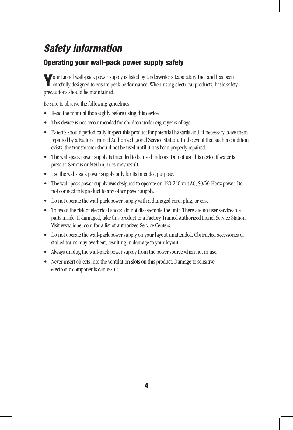Operating your wall-pack power supply safely4Your Lionel wall-pack power supply is listed by Underwriter’s Laboratory Inc. and has been carefully designed to ensure peak performance. When using electrical products, basic safety precautions should be maintained. Be sure to observe the following guidelines:•  Read the manual thoroughly before using this device.•  This device is not recommended for children under eight years of age.•  Parents should periodically inspect this product for potential hazards and, if necessary, have them repaired by a Factory Trained Authorized Lionel Service Station. In the event that such a condition exists, the transformer should not be used until it has been properly repaired.•  The wall-pack power supply is intended to be used indoors. Do not use this device if water is  present. Serious or fatal injuries may result.•  Use the wall-pack power supply only for its intended purpose.•  The wall-pack power supply was designed to operate on 120-240 volt AC, 50/60-Hertz power. Do not connect this product to any other power supply.•  Do not operate the wall-pack power supply with a damaged cord, plug, or case.•  To avoid the risk of electrical shock, do not disassemble the unit. There are no user serviceable parts inside. If damaged, take this product to a Factory Trained Authorized Lionel Service Station. Visit www.lionel.com for a list of authorized Service Centers.•  Do not operate the wall-pack power supply on your layout unattended. Obstructed accessories or stalled trains may overheat, resulting in damage to your layout.•  Always unplug the wall-pack power supply from the power source when not in use.•  Never insert objects into the ventilation slots on this product. Damage to sensitive  electronic components can result.Safety information