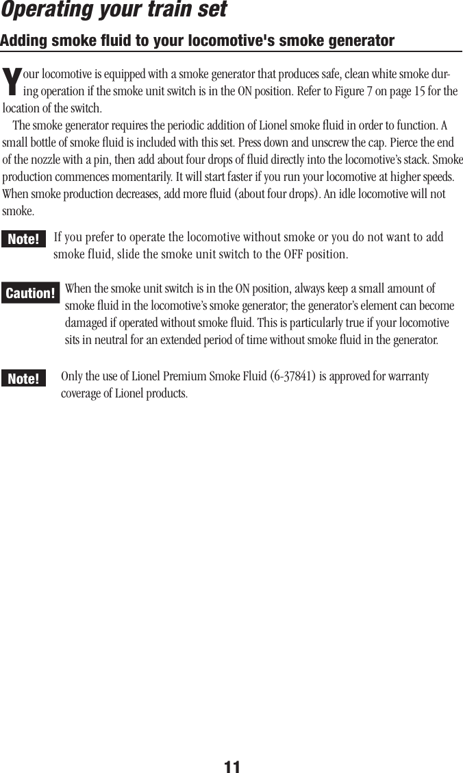 11Adding smoke ﬂuid to your locomotive&apos;s smoke generatorYour locomotive is equipped with a smoke generator that produces safe, clean white smoke dur-ing operation if the smoke unit switch is in the ON position. Refer to Figure 7 on page 15 for the location of the switch.The smoke generator requires the periodic addition of Lionel smoke ﬂuid in order to function. A small bottle of smoke ﬂuid is included with this set. Press down and unscrew the cap. Pierce the end of the nozzle with a pin, then add about four drops of ﬂuid directly into the locomotive’s stack. Smoke production commences momentarily. It will start faster if you run your locomotive at higher speeds. When smoke production decreases, add more ﬂuid (about four drops). An idle locomotive will not smoke.If you prefer to operate the locomotive without smoke or you do not want to add smoke fluid, slide the smoke unit switch to the OFF position.When the smoke unit switch is in the ON position, always keep a small amount of smoke ﬂuid in the locomotive’s smoke generator; the generator’s element can become damaged if operated without smoke ﬂuid. This is particularly true if your locomotive sits in neutral for an extended period of time without smoke ﬂuid in the generator.Operating your train setCaution!Note!Note! Only the use of Lionel Premium Smoke Fluid (6-37841) is approved for warranty coverage of Lionel products.