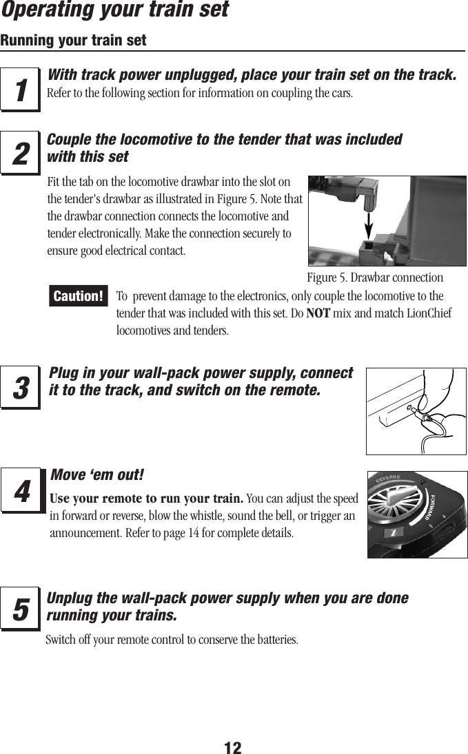 12Operating your train setRunning your train setWith track power unplugged, place your train set on the track. Refer to the following section for information on coupling the cars.34Plug in your wall-pack power supply, connect it to the track, and switch on the remote.Move ‘em out!Use your remote to run your train. You can adjust the speed in forward or reverse, blow the whistle, sound the bell, or trigger an announcement. Refer to page 14 for complete details.15Unplug the wall-pack power supply when you are done  running your trains.2Couple the locomotive to the tender that was included  with this setSwitch off your remote control to conserve the batteries.Figure 5. Drawbar connectionFit the tab on the locomotive drawbar into the slot on the tender&apos;s drawbar as illustrated in Figure 5. Note that the drawbar connection connects the locomotive and tender electronically. Make the connection securely to ensure good electrical contact.Caution! To  prevent damage to the electronics, only couple the locomotive to the tender that was included with this set. Do NOT mix and match LionChief locomotives and tenders.