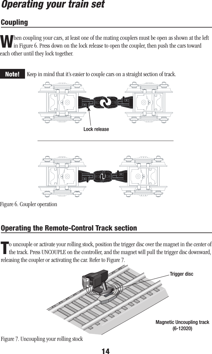 14Operating your train setCouplingWhen coupling your cars, at least one of the mating couplers must be open as shown at the left in Figure 6. Press down on the lock release to open the coupler, then push the cars toward each other until they lock together.Keep in mind that it’s easier to couple cars on a straight section of track.Lock releaseFigure 6. Coupler operationNote!Operating the Remote-Control Track sectionTo uncouple or activate your rolling stock, position the trigger disc over the magnet in the center of the track. Press UNCOUPLE on the controller, and the magnet will pull the trigger disc downward, releasing the coupler or activating the car. Refer to Figure 7.Trigger discMagnetic Uncoupling track(6-12020)Figure 7. Uncoupling your rolling stock