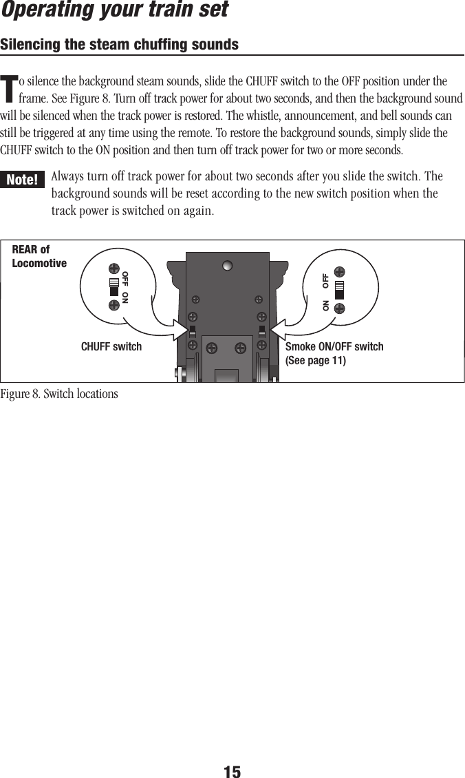 15Operating your train setSilencing the steam chufﬁng soundsTo silence the background steam sounds, slide the CHUFF switch to the OFF position under the frame. See Figure 8. Turn off track power for about two seconds, and then the background sound will be silenced when the track power is restored. The whistle, announcement, and bell sounds can still be triggered at any time using the remote. To restore the background sounds, simply slide the CHUFF switch to the ON position and then turn off track power for two or more seconds.Always turn off track power for about two seconds after you slide the switch. The background sounds will be reset according to the new switch position when the track power is switched on again.Figure 8. Switch locationsNote!REAR of LocomotiveONOFFON OFFCHUFF switch Smoke ON/OFF switch(See page 11)    