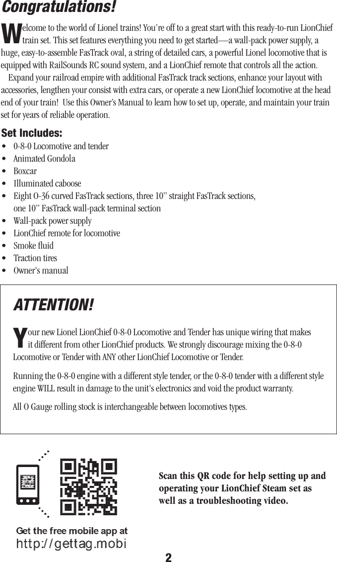 2Congratulations! Set Includes:•   0-8-0 Locomotive and tender •   Animated Gondola•   Boxcar•   Illuminated caboose•   Eight O-36 curved FasTrack sections, three 10” straight FasTrack sections,  one 10” FasTrack wall-pack terminal section•   Wall-pack power supply•   LionChief remote for locomotive•  Smoke ﬂuid•   Traction tires•   Owner&apos;s manual Welcome to the world of Lionel trains! You’re off to a great start with this ready-to-run LionChief train set. This set features everything you need to get started—a wall-pack power supply, a huge, easy-to-assemble FasTrack oval, a string of detailed cars, a powerful Lionel locomotive that is equipped with RailSounds RC sound system, and a LionChief remote that controls all the action.Expand your railroad empire with additional FasTrack track sections, enhance your layout with accessories, lengthen your consist with extra cars, or operate a new LionChief locomotive at the head end of your train!  Use this Owner’s Manual to learn how to set up, operate, and maintain your train set for years of reliable operation. ATTENTION!Your new Lionel LionChief 0-8-0 Locomotive and Tender has unique wiring that makes it different from other LionChief products. We strongly discourage mixing the 0-8-0  Locomotive or Tender with ANY other LionChief Locomotive or Tender.Running the 0-8-0 engine with a different style tender, or the 0-8-0 tender with a different style engine WILL result in damage to the unit&apos;s electronics and void the product warranty.All O Gauge rolling stock is interchangeable between locomotives types.Scan this QR code for help setting up and operating your LionChief Steam set as well as a troubleshooting video.