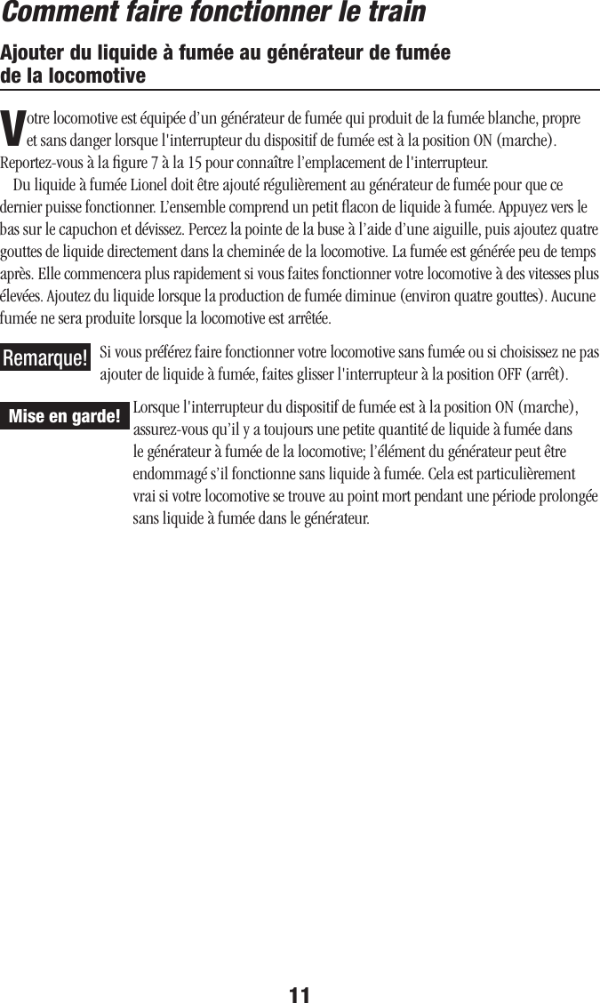 11Ajouter du liquide à fumée au générateur de fumée  de la locomotiveVotre locomotive est équipée d’un générateur de fumée qui produit de la fumée blanche, propre et sans danger lorsque l&apos;interrupteur du dispositif de fumée est à la position ON (marche). Reportez-vous à la ﬁgure 7 à la 15 pour connaître l’emplacement de l&apos;interrupteur.Du liquide à fumée Lionel doit être ajouté régulièrement au générateur de fumée pour que ce dernier puisse fonctionner. L’ensemble comprend un petit ﬂacon de liquide à fumée. Appuyez vers le bas sur le capuchon et dévissez. Percez la pointe de la buse à l’aide d’une aiguille, puis ajoutez quatre gouttes de liquide directement dans la cheminée de la locomotive. La fumée est générée peu de temps après. Elle commencera plus rapidement si vous faites fonctionner votre locomotive à des vitesses plus élevées. Ajoutez du liquide lorsque la production de fumée diminue (environ quatre gouttes). Aucune fumée ne sera produite lorsque la locomotive est arrêtée.Si vous préférez faire fonctionner votre locomotive sans fumée ou si choisissez ne pas ajouter de liquide à fumée, faites glisser l&apos;interrupteur à la position OFF (arrêt).Lorsque l&apos;interrupteur du dispositif de fumée est à la position ON (marche), assurez-vous qu’il y a toujours une petite quantité de liquide à fumée dans le générateur à fumée de la locomotive; l’élément du générateur peut être endommagé s’il fonctionne sans liquide à fumée. Cela est particulièrement vrai si votre locomotive se trouve au point mort pendant une période prolongée sans liquide à fumée dans le générateur.Comment faire fonctionner le trainMise en garde!Remarque!