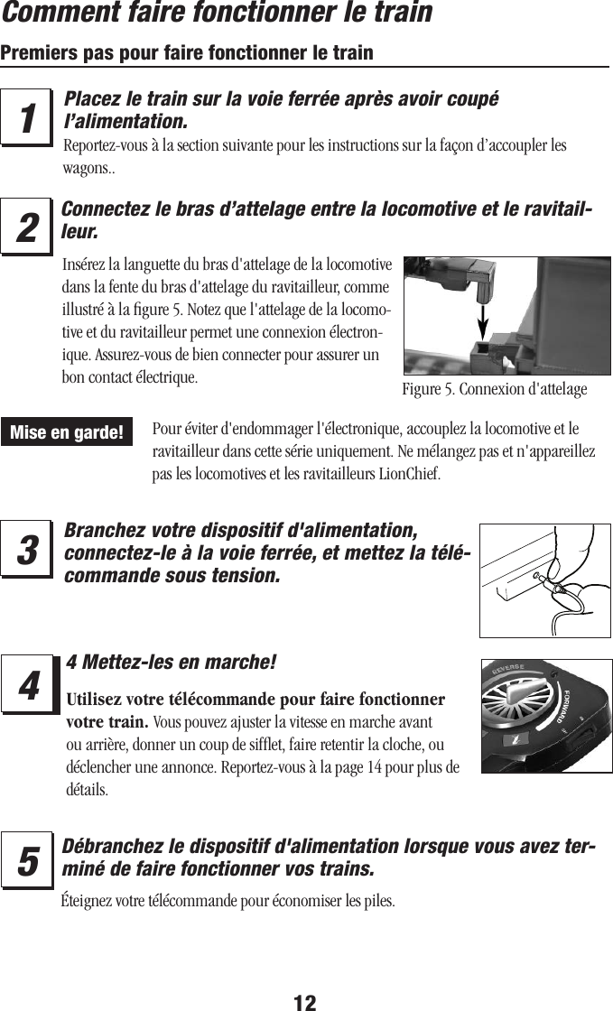 12Comment faire fonctionner le trainPremiers pas pour faire fonctionner le train34Branchez votre dispositif d&apos;alimentation, connectez-le à la voie ferrée, et mettez la télé-commande sous tension.4 Mettez-les en marche!15Débranchez le dispositif d&apos;alimentation lorsque vous avez ter-miné de faire fonctionner vos trains.2Connectez le bras d’attelage entre la locomotive et le ravitail-leur.Éteignez votre télécommande pour économiser les piles.Figure 5. Connexion d&apos;attelageInsérez la languette du bras d&apos;attelage de la locomotive dans la fente du bras d&apos;attelage du ravitailleur, comme illustré à la ﬁgure 5. Notez que l&apos;attelage de la locomo-tive et du ravitailleur permet une connexion électron-ique. Assurez-vous de bien connecter pour assurer un bon contact électrique.Pour éviter d&apos;endommager l&apos;électronique, accouplez la locomotive et le ravitailleur dans cette série uniquement. Ne mélangez pas et n&apos;appareillez pas les locomotives et les ravitailleurs LionChief.Mise en garde!Utilisez votre télécommande pour faire fonctionner votre train. Vous pouvez ajuster la vitesse en marche avant ou arrière, donner un coup de sifﬂet, faire retentir la cloche, ou déclencher une annonce. Reportez-vous à la page 14 pour plus de détails.Placez le train sur la voie ferrée après avoir coupé l’alimentation. Reportez-vous à la section suivante pour les instructions sur la façon d’accoupler les  wagons..