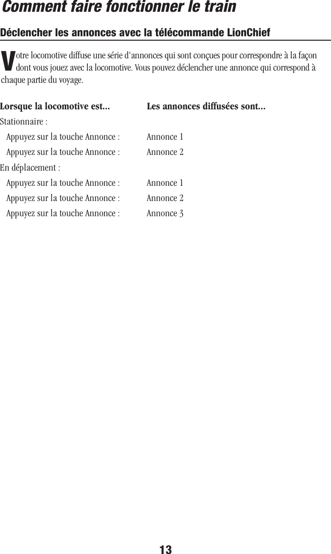 13Comment faire fonctionner le trainDéclencher les annonces avec la télécommande LionChiefVotre locomotive diffuse une série d&apos;annonces qui sont conçues pour correspondre à la façon dont vous jouez avec la locomotive. Vous pouvez déclencher une annonce qui correspond à chaque partie du voyage.Lorsque la locomotive est...   Les annonces diffusées sont...Stationnaire :    Appuyez sur la touche Annonce :   Annonce 1   Appuyez sur la touche Annonce :   Annonce 2En déplacement :   Appuyez sur la touche Annonce :   Annonce 1   Appuyez sur la touche Annonce :   Annonce 2   Appuyez sur la touche Annonce :   Annonce 3