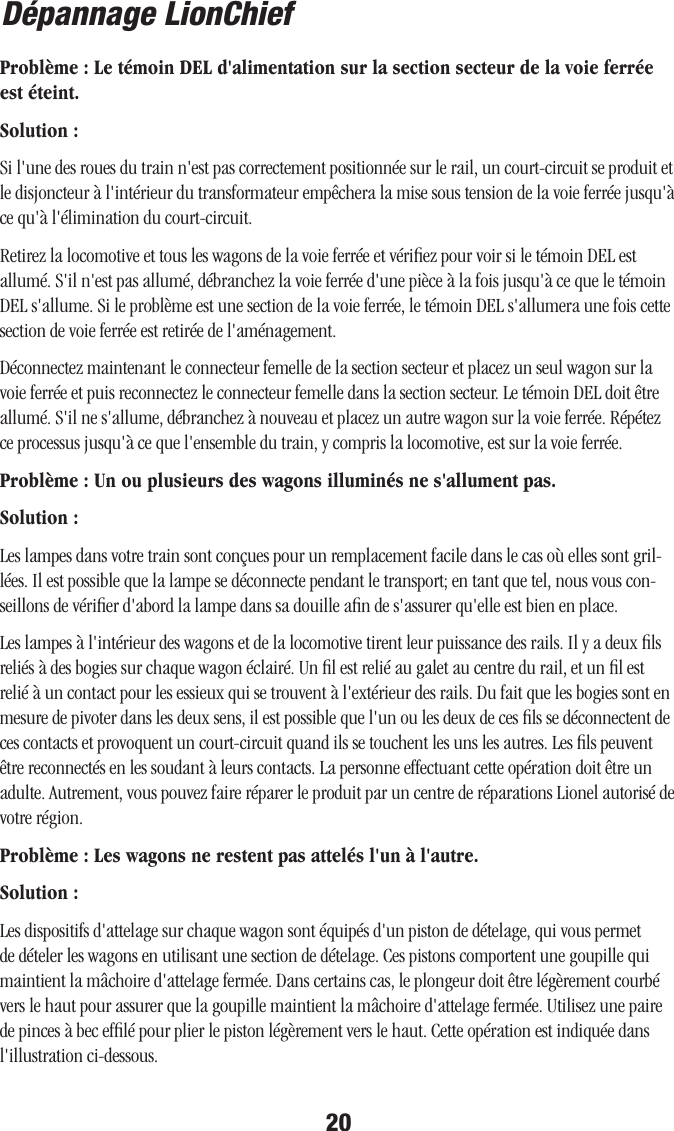 20Dépannage LionChiefProblème : Le témoin DEL d&apos;alimentation sur la section secteur de la voie ferrée est éteint.Solution :Si l&apos;une des roues du train n&apos;est pas correctement positionnée sur le rail, un court-circuit se produit et le disjoncteur à l&apos;intérieur du transformateur empêchera la mise sous tension de la voie ferrée jusqu&apos;à ce qu&apos;à l&apos;élimination du court-circuit. Retirez la locomotive et tous les wagons de la voie ferrée et vériﬁez pour voir si le témoin DEL est allumé. S&apos;il n&apos;est pas allumé, débranchez la voie ferrée d&apos;une pièce à la fois jusqu&apos;à ce que le témoin DEL s&apos;allume. Si le problème est une section de la voie ferrée, le témoin DEL s&apos;allumera une fois cette section de voie ferrée est retirée de l&apos;aménagement.Déconnectez maintenant le connecteur femelle de la section secteur et placez un seul wagon sur la voie ferrée et puis reconnectez le connecteur femelle dans la section secteur. Le témoin DEL doit être allumé. S&apos;il ne s&apos;allume, débranchez à nouveau et placez un autre wagon sur la voie ferrée. Répétez ce processus jusqu&apos;à ce que l&apos;ensemble du train, y compris la locomotive, est sur la voie ferrée. Problème : Un ou plusieurs des wagons illuminés ne s&apos;allument pas.Solution :Les lampes dans votre train sont conçues pour un remplacement facile dans le cas où elles sont gril-lées. Il est possible que la lampe se déconnecte pendant le transport; en tant que tel, nous vous con-seillons de vériﬁer d&apos;abord la lampe dans sa douille aﬁn de s&apos;assurer qu&apos;elle est bien en place. Les lampes à l&apos;intérieur des wagons et de la locomotive tirent leur puissance des rails. Il y a deux ﬁls reliés à des bogies sur chaque wagon éclairé. Un ﬁl est relié au galet au centre du rail, et un ﬁl est relié à un contact pour les essieux qui se trouvent à l&apos;extérieur des rails. Du fait que les bogies sont en mesure de pivoter dans les deux sens, il est possible que l&apos;un ou les deux de ces ﬁls se déconnectent de ces contacts et provoquent un court-circuit quand ils se touchent les uns les autres. Les ﬁls peuvent être reconnectés en les soudant à leurs contacts. La personne effectuant cette opération doit être un adulte. Autrement, vous pouvez faire réparer le produit par un centre de réparations Lionel autorisé de votre région. Problème : Les wagons ne restent pas attelés l&apos;un à l&apos;autre.Solution :Les dispositifs d&apos;attelage sur chaque wagon sont équipés d&apos;un piston de dételage, qui vous permet de dételer les wagons en utilisant une section de dételage. Ces pistons comportent une goupille qui maintient la mâchoire d&apos;attelage fermée. Dans certains cas, le plongeur doit être légèrement courbé vers le haut pour assurer que la goupille maintient la mâchoire d&apos;attelage fermée. Utilisez une paire de pinces à bec efﬁlé pour plier le piston légèrement vers le haut. Cette opération est indiquée dans l&apos;illustration ci-dessous.