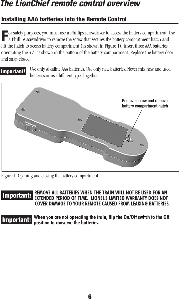 6Installing AAA batteries into the Remote ControlFor safety purposes, you must use a Phillips screwdriver to access the battery compartment. Use a Phillips screwdriver to remove the screw that secures the battery compartment hatch and lift the hatch to access battery compartment (as shown in Figure 1). Insert three AAA batteries orientating the +/- as shown in the bottom of the battery compartment. Replace the battery door and snap closed. Use only Alkaline AAA batteries. Use only new batteries. Never mix new and used  batteries or use different types together.Figure 1. Opening and closing the battery compartmentREMOVE ALL BATTERIES WHEN THE TRAIN WILL NOT BE USED FOR AN EXTENDED PERIOD OF TIME.  LIONEL&apos;S LIMITED WARRANTY DOES NOT                 COVER DAMAGE TO YOUR REMOTE CAUSED FROM LEAKING BATTERIES. Important!When you are not operating the train, flip the On/Off switch to the Off position to conserve the batteries.Important!The LionChief remote control overviewImportant!Remove screw and remove battery compartment hatch