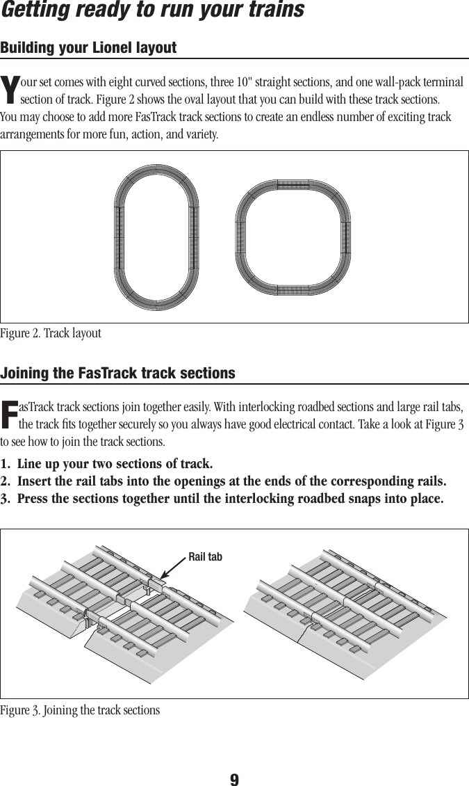 9Getting ready to run your trainsBuilding your Lionel layoutYour set comes with eight curved sections, three 10&quot; straight sections, and one wall-pack terminal section of track. Figure 2 shows the oval layout that you can build with these track sections. You may choose to add more FasTrack track sections to create an endless number of exciting track arrangements for more fun, action, and variety. Figure 2. Track layout Joining the FasTrack track sectionsFasTrack track sections join together easily. With interlocking roadbed sections and large rail tabs, the track ﬁts together securely so you always have good electrical contact. Take a look at Figure 3 to see how to join the track sections.1.  Line up your two sections of track.2.  Insert the rail tabs into the openings at the ends of the corresponding rails.3.  Press the sections together until the interlocking roadbed snaps into place.Figure 3. Joining the track sectionsRail tab