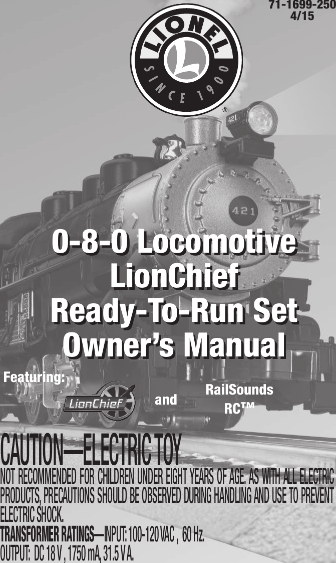 71-1699-250 4/15CAUTION—ELECTRIC TOYNOT RECOMMENDED FOR CHILDREN UNDER EIGHT YEARS OF AGE. AS WITH ALL ELECTRIC PRODUCTS, PRECAUTIONS SHOULD BE OBSERVED DURING HANDLING AND USE TO PREVENT ELECTRIC SHOCK. TRANSFORMER RATINGS—INPUT: 100-120 VAC ,  60 Hz. OUTPUT:  DC 18 V , 1750 mA, 31.5 V A.0-8-0 Locomotive LionChiefReady-To-Run Set Owner’s Manual0-8-0 Locomotive LionChief   Ready-To-Run Set Owner’s ManualFeaturing: RailSoundsRC™and