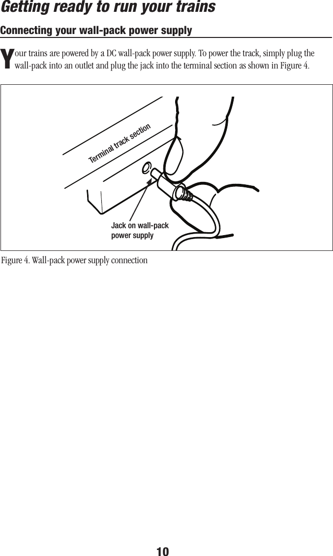10Connecting your wall-pack power supplyYour trains are powered by a DC wall-pack power supply. To power the track, simply plug the wall-pack into an outlet and plug the jack into the terminal section as shown in Figure 4.Figure 4. Wall-pack power supply connectionJack on wall-pack power supplyTerminal track sectionGetting ready to run your trains