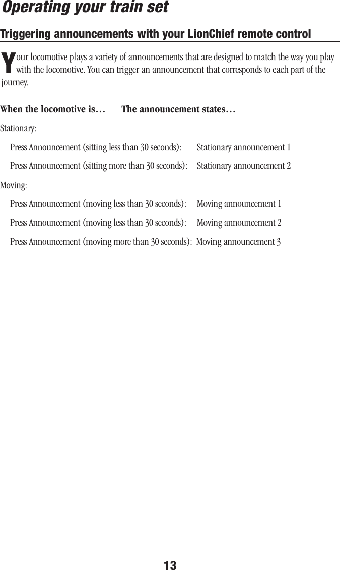 13Operating your train setTriggering announcements with your LionChief remote controlYour locomotive plays a variety of announcements that are designed to match the way you play with the locomotive. You can trigger an announcement that corresponds to each part of the journey.When the locomotive is…  The announcement states…Stationary:      Press Announcement (sitting less than 30 seconds):        Stationary announcement 1     Press Announcement (sitting more than 30 seconds):     Stationary announcement 2Moving:      Press Announcement (moving less than 30 seconds):     Moving announcement 1     Press Announcement (moving less than 30 seconds):     Moving announcement 2     Press Announcement (moving more than 30 seconds):  Moving announcement 3