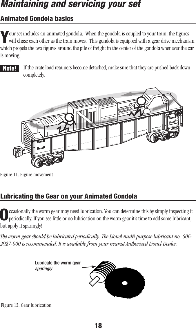 18If the crate load retainers become detached, make sure that they are pushed back down completely.Lubricating the Gear on your Animated GondolaOccasionally the worm gear may need lubrication. You can determine this by simply inspecting it periodically. If you see little or no lubrication on the worm gear it’s time to add some lubricant, but apply it sparingly!The worm gear should be lubricated periodically. The Lionel multi-purpose lubricant no. 606-2927-000 is recommended. It is available from your nearest Authorized Lionel Dealer.Animated Gondola basicsYour set includes an animated gondola.  When the gondola is coupled to your train, the ﬁgures will chase each other as the train moves.  This gondola is equipped with a gear drive mechanism which propels the two ﬁgures around the pile of freight in the center of the gondola whenever the car is moving.Lubricate the worm gear sparinglyMaintaining and servicing your setNote!Figure 11. Figure movementFigure 12. Gear lubrication  ...............   ..........    ..........    ..........    ..........    ..........    ..........    .........     .........    .  .........    ...............   ..........       ..........    .  .........       ..................   ..........    ..........  .................. ...............   ..........    ..........    ..........    ..........    ..........    ..........    .........     .........    .  .........    