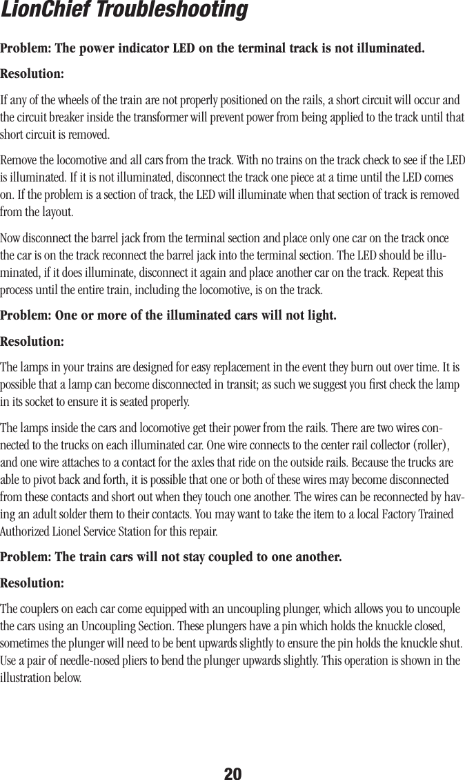 20LionChief TroubleshootingProblem: The power indicator LED on the terminal track is not illuminated.Resolution:If any of the wheels of the train are not properly positioned on the rails, a short circuit will occur and the circuit breaker inside the transformer will prevent power from being applied to the track until that short circuit is removed. Remove the locomotive and all cars from the track. With no trains on the track check to see if the LED is illuminated. If it is not illuminated, disconnect the track one piece at a time until the LED comes on. If the problem is a section of track, the LED will illuminate when that section of track is removed from the layout.Now disconnect the barrel jack from the terminal section and place only one car on the track once the car is on the track reconnect the barrel jack into the terminal section. The LED should be illu-minated, if it does illuminate, disconnect it again and place another car on the track. Repeat this process until the entire train, including the locomotive, is on the track. Problem: One or more of the illuminated cars will not light.Resolution:The lamps in your trains are designed for easy replacement in the event they burn out over time. It is possible that a lamp can become disconnected in transit; as such we suggest you ﬁrst check the lamp in its socket to ensure it is seated properly.  The lamps inside the cars and locomotive get their power from the rails. There are two wires con-nected to the trucks on each illuminated car. One wire connects to the center rail collector (roller), and one wire attaches to a contact for the axles that ride on the outside rails. Because the trucks are able to pivot back and forth, it is possible that one or both of these wires may become disconnected from these contacts and short out when they touch one another. The wires can be reconnected by hav-ing an adult solder them to their contacts. You may want to take the item to a local Factory Trained Authorized Lionel Service Station for this repair.Problem: The train cars will not stay coupled to one another.Resolution:The couplers on each car come equipped with an uncoupling plunger, which allows you to uncouple the cars using an Uncoupling Section. These plungers have a pin which holds the knuckle closed, sometimes the plunger will need to be bent upwards slightly to ensure the pin holds the knuckle shut. Use a pair of needle-nosed pliers to bend the plunger upwards slightly. This operation is shown in the illustration below. 