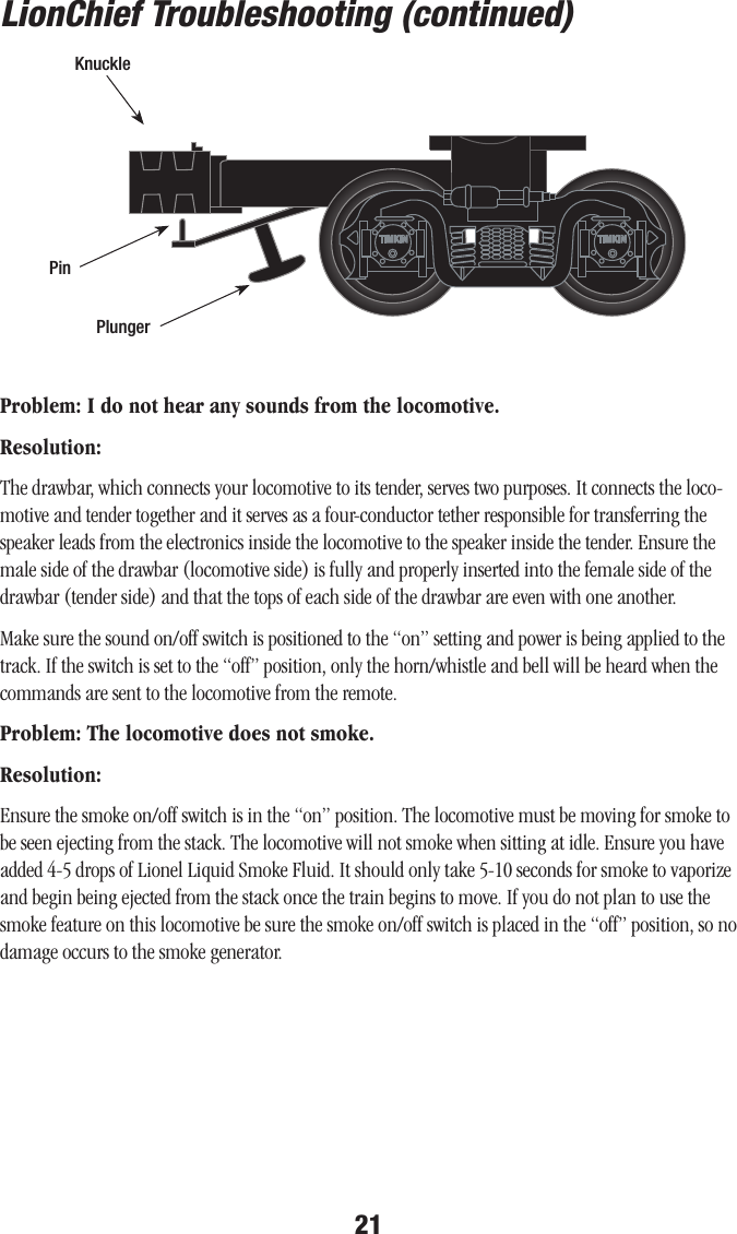 21Problem: I do not hear any sounds from the locomotive.Resolution: The drawbar, which connects your locomotive to its tender, serves two purposes. It connects the loco-motive and tender together and it serves as a four-conductor tether responsible for transferring the speaker leads from the electronics inside the locomotive to the speaker inside the tender. Ensure the male side of the drawbar (locomotive side) is fully and properly inserted into the female side of the drawbar (tender side) and that the tops of each side of the drawbar are even with one another. Make sure the sound on/off switch is positioned to the “on” setting and power is being applied to the track. If the switch is set to the “off” position, only the horn/whistle and bell will be heard when the commands are sent to the locomotive from the remote. Problem: The locomotive does not smoke.Resolution:Ensure the smoke on/off switch is in the “on” position. The locomotive must be moving for smoke to be seen ejecting from the stack. The locomotive will not smoke when sitting at idle. Ensure you have added 4-5 drops of Lionel Liquid Smoke Fluid. It should only take 5-10 seconds for smoke to vaporize and begin being ejected from the stack once the train begins to move. If you do not plan to use the smoke feature on this locomotive be sure the smoke on/off switch is placed in the “off” position, so no damage occurs to the smoke generator. LionChief Troubleshooting (continued)PinKnucklePlunger