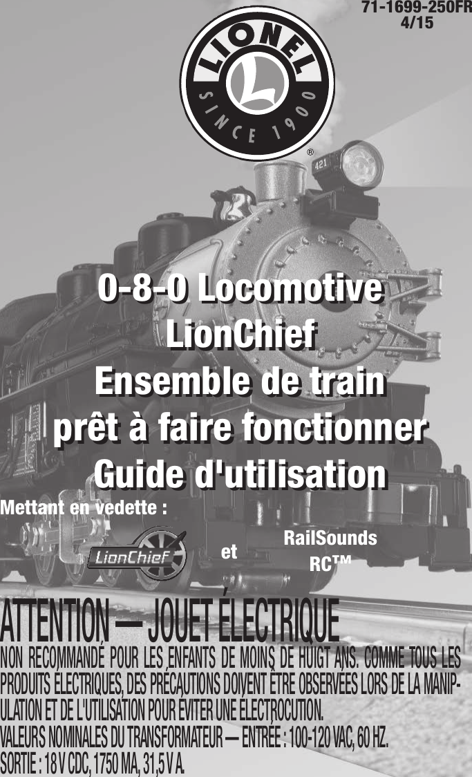 71-1699-250FR 4/15ATTENTION — JOUET ÉLECTRIQUENON RECOMMANDÉ POUR LES ENFANTS DE MOINS DE HUIGT ANS. COMME TOUS LES PRODUITS ÉLECTRIQUES, DES PRÉCAUTIONS DOIVENT ÊTRE OBSERVÉES LORS DE LA MANIP-ULATION ET DE L&apos;UTILISATION POUR ÉVITER UNE ÉLECTROCUTION. VALEURS NOMINALES DU TRANSFORMATEUR — ENTRÉE : 100-120 VAC, 60 HZ. SORTIE : 18 V CDC, 1750 MA, 31,5 V A.0-8-0 Locomotive LionChief   Ensemble de train  prêt à faire fonctionnerGuide d&apos;utilisation0-8-0 Locomotive LionChief   Ensemble de train  prêt à faire fonctionnerGuide d&apos;utilisationMettant en vedette :RailSoundsRC™et