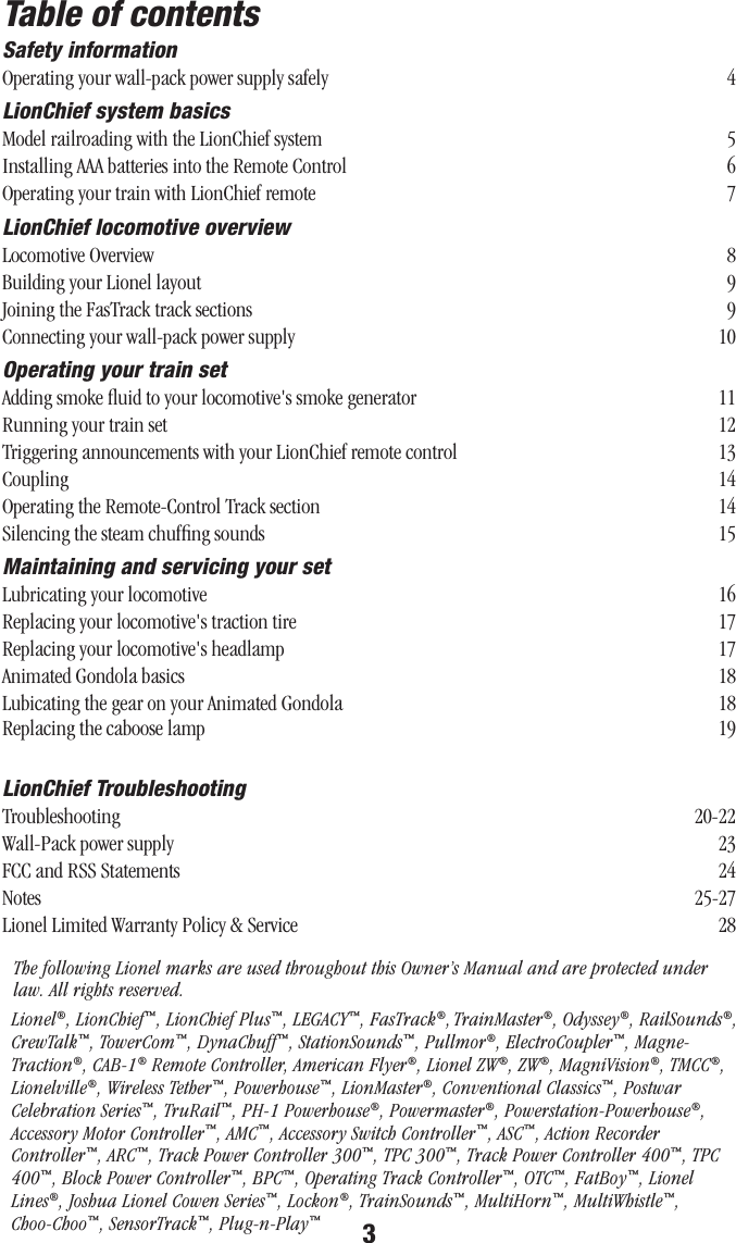 3Table of contentsSafety informationOperating your wall-pack power supply safely  4LionChief system basicsModel railroading with the LionChief system  5 Installing AAA batteries into the Remote Control  6Operating your train with LionChief remote  7LionChief locomotive overviewLocomotive Overview  8Building your Lionel layout  9Joining the FasTrack track sections  9Connecting your wall-pack power supply  10Operating your train setAdding smoke ﬂuid to your locomotive&apos;s smoke generator  11Running your train set  12Triggering announcements with your LionChief remote control  13Coupling  14Operating the Remote-Control Track section  14Silencing the steam chufﬁng sounds  15Maintaining and servicing your setLubricating your locomotive  16Replacing your locomotive&apos;s traction tire  17Replacing your locomotive&apos;s headlamp  17 Animated Gondola basics  18 Lubicating the gear on your Animated Gondola  18 Replacing the caboose lamp  19LionChief TroubleshootingTroubleshooting  20-22Wall-Pack power supply  23FCC and RSS Statements  24Notes  25Lionel Limited Warranty Policy &amp; Service  26The following Lionel marks are used throughout this Owner’s Manual and are protected under law. All rights reserved.Lionel®, LionChief™, LionChief Plus™, LEGACY™, FasTrack®, TrainMaster®, Odyssey®, RailSounds®, CrewTalk™, TowerCom™, DynaChuff™, StationSounds™, Pullmor®, ElectroCoupler™, Magne-Traction®, CAB-1® Remote Controller, American Flyer®, Lionel ZW®, ZW®, MagniVision®, TMCC®, Lionelville®, Wireless Tether™, Powerhouse™, LionMaster®, Conventional Classics™, Postwar Celebration Series™, TruRail™, PH-1 Powerhouse®, Powermaster®, Powerstation-Powerhouse®, Accessory Motor Controller™, AMC™, Accessory Switch Controller™, ASC™, Action Recorder Controller™, ARC™, Track Power Controller 300™, TPC 300™, Track Power Controller 400™, TPC 400™, Block Power Controller™, BPC™, Operating Track Controller™, OTC™, FatBoy™, Lionel Lines®, Joshua Lionel Cowen Series™, Lockon®, TrainSounds™, MultiHorn™, MultiWhistle™, Choo-Choo™, SensorTrack™, Plug-n-Play™25-2728