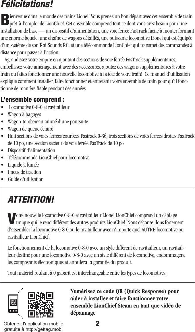 2Félicitations! L&apos;ensemble comprend :•   Locomotive 0-8-0 et ravitailleur •   Wagon à bagages•   Wagon-tombereau animé d’une poursuite•   Wagon de queue éclairé•   Huit sections de voies ferrées courbées Fastrack 0-36, trois sections de voies ferrées droites FasTrack de 10 po, une section secteur de voie ferrée FasTrack de 10 po•   Dispositif d&apos;alimentation•   Télécommande LionChief pour locomotive•   Liquide à fumée•   Pneus de traction•   Guide d&apos;utilisation Bienvenue dans le monde des trains Lionel! Vous prenez un bon départ avec cet ensemble de train prêt-à-l&apos;emploi de LionChief. Cet ensemble comprend tout ce dont vous avez besoin pour une installation de base — un dispositif d&apos;alimentation, une voie ferrée FasTrack facile à monter formant une énorme boucle, une chaîne de wagons détaillés, une puissante locomotive Lionel qui est équipée d&apos;un système de son RailSounds RC, et une télécommande LionChief qui transmet des commandes à distance pour passer à l&apos;action.Agrandissez votre empire en ajoutant des sections de voie ferrée FasTrack supplémentaires, embellissez votre aménagement avec des accessoires, ajoutez des wagons supplémentaires à votre train ou faites fonctionner une nouvelle locomotive à la tête de votre train!  Ce manuel d’utilisation explique comment installer, faire fonctionner et entretenir votre ensemble de train pour qu’il fonc-tionne de manière ﬁable pendant des années. ATTENTION!Votre nouvelle locomotive 0-8-0 et ravitailleur Lionel LionChief comprend un câblage unique qui le rend différent des autres produits LionChief. Nous déconseillons fortement d&apos;assembler la locomotive 0-8-0 ou le ravitailleur avec n&apos;importe quel AUTRE locomotive ou ravitailleur LionChief.Le fonctionnement de la locomotive 0-8-0 avec un style différent de ravitailleur, un ravitail-leur destiné pour une locomotive 0-8-0 avec un style différent de locomotive, endommagera les composants électroniques et annulera la garantie du produit.Tout matériel roulant à 0 gabarit est interchangeable entre les types de locomotives.Numérisez ce code QR (Quick Response) pour aider à installer et faire fonctionner votre ensemble LionChief Steam en tant que vidéo de dépannageObtenez l&apos;application mobile gratuite à http://gettag.mobi