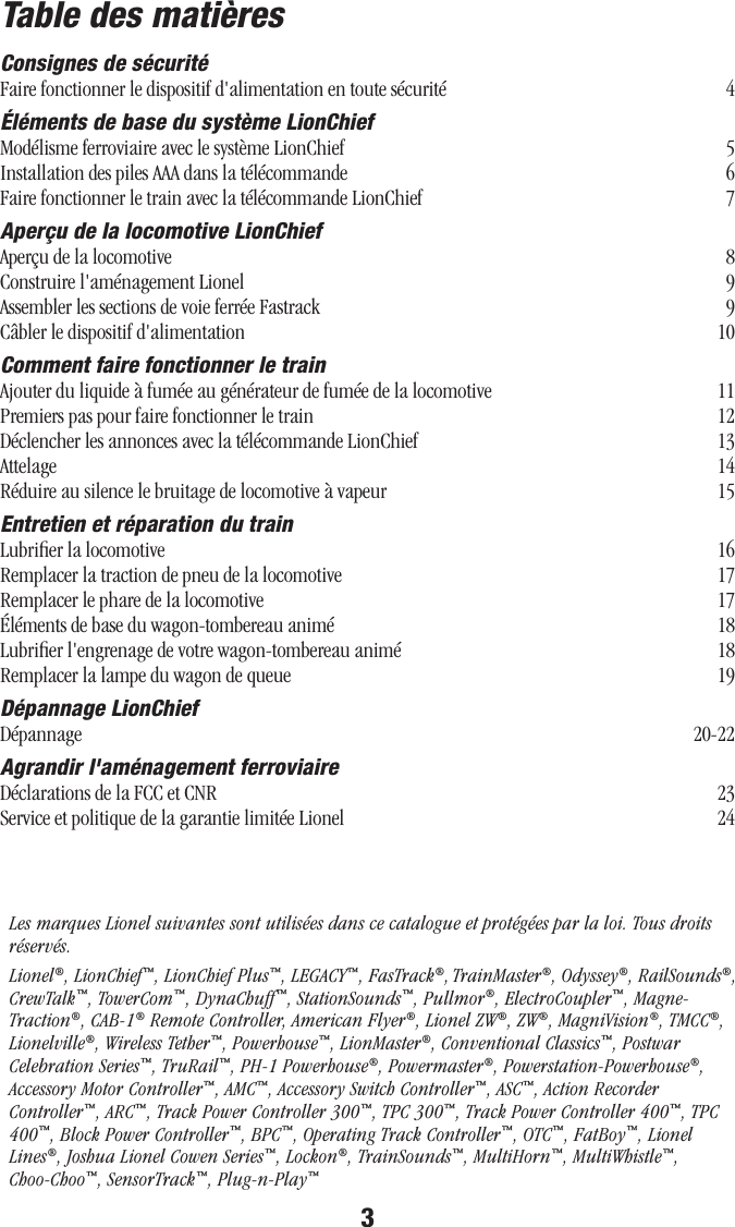 3Table des matièresConsignes de sécuritéFaire fonctionner le dispositif d&apos;alimentation en toute sécurité   4Éléments de base du système LionChiefModélisme ferroviaire avec le système LionChief   5 Installation des piles AAA dans la télécommande   6Faire fonctionner le train avec la télécommande LionChief   7Aperçu de la locomotive LionChief Aperçu de la locomotive   8Construire l&apos;aménagement Lionel   9Assembler les sections de voie ferrée Fastrack   9Câbler le dispositif d&apos;alimentation   10Comment faire fonctionner le trainAjouter du liquide à fumée au générateur de fumée de la locomotive   11Premiers pas pour faire fonctionner le train   12Déclencher les annonces avec la télécommande LionChief   13Attelage   14Réduire au silence le bruitage de locomotive à vapeur   15Entretien et réparation du trainLubriﬁer la locomotive   16Remplacer la traction de pneu de la locomotive   17Remplacer le phare de la locomotive   17 Éléments de base du wagon-tombereau animé   18 Lubriﬁer l&apos;engrenage de votre wagon-tombereau animé   18 Remplacer la lampe du wagon de queue   19Dépannage LionChiefDépannage   20-22Agrandir l&apos;aménagement ferroviaireDéclarations de la FCC et CNR   23Service et politique de la garantie limitée Lionel   24Les marques Lionel suivantes sont utilisées dans ce catalogue et protégées par la loi. Tous droits réservés.Lionel®, LionChief™, LionChief Plus™, LEGACY™, FasTrack®, TrainMaster®, Odyssey®, RailSounds®, CrewTalk™, TowerCom™, DynaChuff™, StationSounds™, Pullmor®, ElectroCoupler™, Magne-Traction®, CAB-1® Remote Controller, American Flyer®, Lionel ZW®, ZW®, MagniVision®, TMCC®, Lionelville®, Wireless Tether™, Powerhouse™, LionMaster®, Conventional Classics™, Postwar Celebration Series™, TruRail™, PH-1 Powerhouse®, Powermaster®, Powerstation-Powerhouse®, Accessory Motor Controller™, AMC™, Accessory Switch Controller™, ASC™, Action Recorder Controller™, ARC™, Track Power Controller 300™, TPC 300™, Track Power Controller 400™, TPC 400™, Block Power Controller™, BPC™, Operating Track Controller™, OTC™, FatBoy™, Lionel Lines®, Joshua Lionel Cowen Series™, Lockon®, TrainSounds™, MultiHorn™, MultiWhistle™, Choo-Choo™, SensorTrack™, Plug-n-Play™