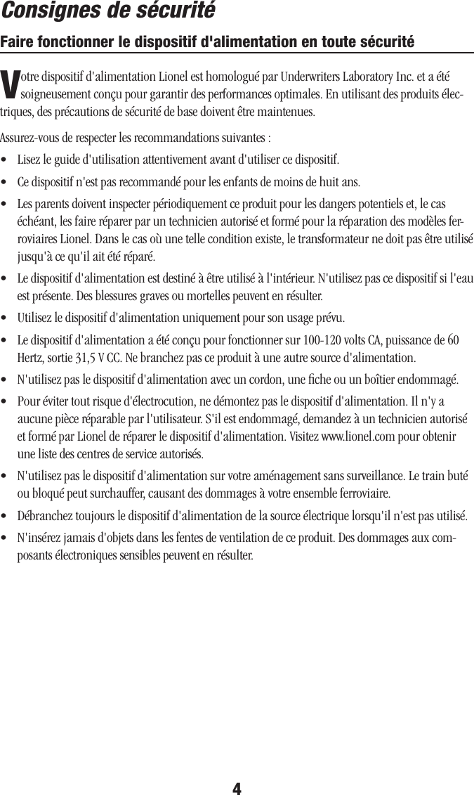 Faire fonctionner le dispositif d&apos;alimentation en toute sécurité4Votre dispositif d&apos;alimentation Lionel est homologué par Underwriters Laboratory Inc. et a été soigneusement conçu pour garantir des performances optimales. En utilisant des produits élec-triques, des précautions de sécurité de base doivent être maintenues.  Assurez-vous de respecter les recommandations suivantes :•   Lisez le guide d&apos;utilisation attentivement avant d&apos;utiliser ce dispositif.•   Ce dispositif n&apos;est pas recommandé pour les enfants de moins de huit ans.•   Les parents doivent inspecter périodiquement ce produit pour les dangers potentiels et, le cas échéant, les faire réparer par un technicien autorisé et formé pour la réparation des modèles fer-roviaires Lionel. Dans le cas où une telle condition existe, le transformateur ne doit pas être utilisé jusqu&apos;à ce qu&apos;il ait été réparé.•   Le dispositif d&apos;alimentation est destiné à être utilisé à l&apos;intérieur. N&apos;utilisez pas ce dispositif si l&apos;eau est présente. Des blessures graves ou mortelles peuvent en résulter.•   Utilisez le dispositif d&apos;alimentation uniquement pour son usage prévu.•   Le dispositif d&apos;alimentation a été conçu pour fonctionner sur 100-120 volts CA, puissance de 60 Hertz, sortie 31,5 V CC. Ne branchez pas ce produit à une autre source d&apos;alimentation.•   N&apos;utilisez pas le dispositif d&apos;alimentation avec un cordon, une ﬁche ou un boîtier endommagé.•   Pour éviter tout risque d&apos;électrocution, ne démontez pas le dispositif d&apos;alimentation. Il n&apos;y a aucune pièce réparable par l&apos;utilisateur. S&apos;il est endommagé, demandez à un technicien autorisé et formé par Lionel de réparer le dispositif d&apos;alimentation. Visitez www.lionel.com pour obtenir une liste des centres de service autorisés.•   N&apos;utilisez pas le dispositif d&apos;alimentation sur votre aménagement sans surveillance. Le train buté ou bloqué peut surchauffer, causant des dommages à votre ensemble ferroviaire.•   Débranchez toujours le dispositif d&apos;alimentation de la source électrique lorsqu&apos;il n&apos;est pas utilisé.•   N&apos;insérez jamais d&apos;objets dans les fentes de ventilation de ce produit. Des dommages aux com-posants électroniques sensibles peuvent en résulter.Consignes de sécurité