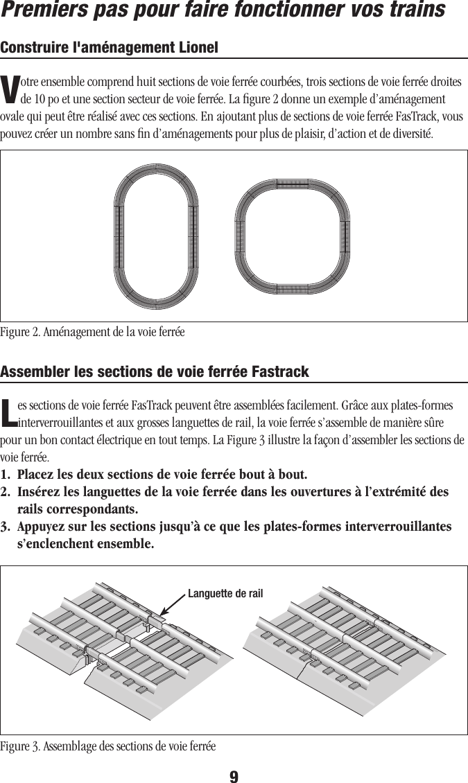 9Premiers pas pour faire fonctionner vos trainsConstruire l&apos;aménagement LionelVotre ensemble comprend huit sections de voie ferrée courbées, trois sections de voie ferrée droites de 10 po et une section secteur de voie ferrée. La ﬁgure 2 donne un exemple d’aménagement ovale qui peut être réalisé avec ces sections. En ajoutant plus de sections de voie ferrée FasTrack, vous pouvez créer un nombre sans ﬁn d’aménagements pour plus de plaisir, d’action et de diversité.  Figure 2. Aménagement de la voie ferrée Assembler les sections de voie ferrée FastrackLes sections de voie ferrée FasTrack peuvent être assemblées facilement. Grâce aux plates-formes interverrouillantes et aux grosses languettes de rail, la voie ferrée s’assemble de manière sûre pour un bon contact électrique en tout temps. La Figure 3 illustre la façon d’assembler les sections de voie ferrée.1.  Placez les deux sections de voie ferrée bout à bout.2.  Insérez les languettes de la voie ferrée dans les ouvertures à l’extrémité des rails correspondants.3.  Appuyez sur les sections jusqu’à ce que les plates-formes interverrouillantes s’enclenchent ensemble.Figure 3. Assemblage des sections de voie ferréeLanguette de rail