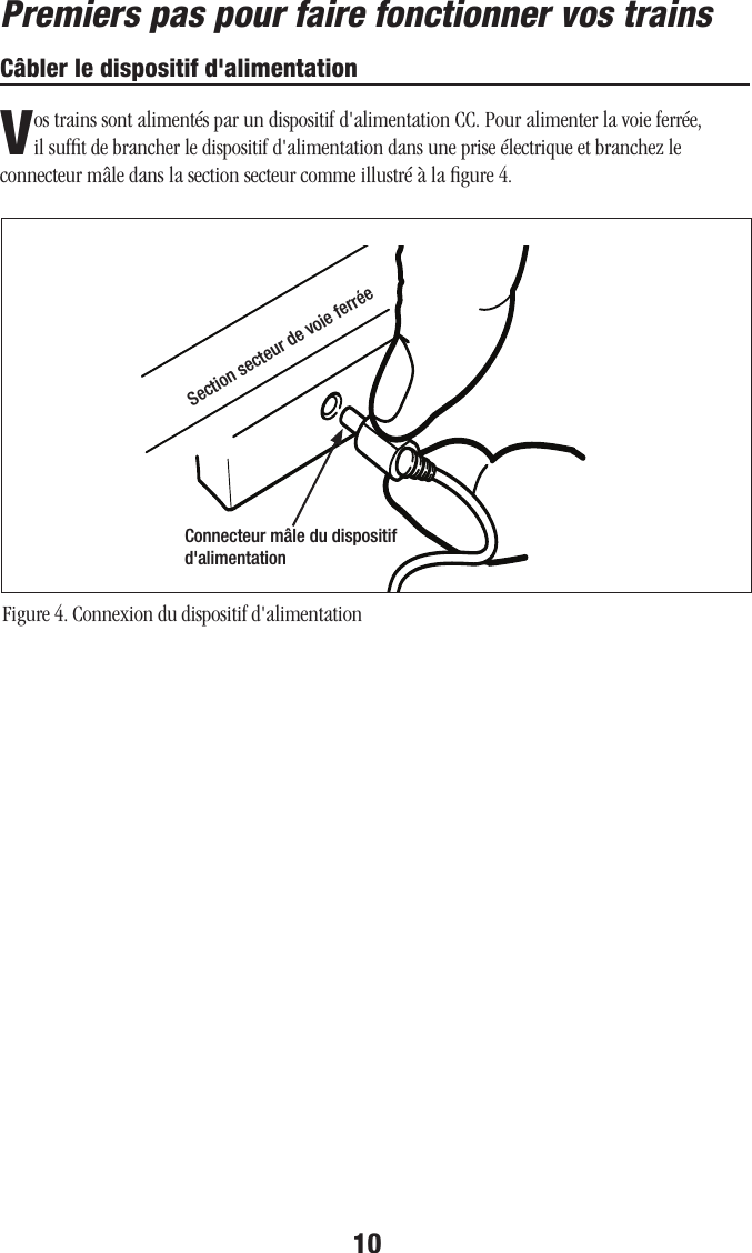 10Câbler le dispositif d&apos;alimentationVos trains sont alimentés par un dispositif d&apos;alimentation CC. Pour alimenter la voie ferrée, il sufﬁt de brancher le dispositif d&apos;alimentation dans une prise électrique et branchez le connecteur mâle dans la section secteur comme illustré à la ﬁgure 4.Figure 4. Connexion du dispositif d&apos;alimentationConnecteur mâle du dispositif d&apos;alimentationSection secteur de voie ferréePremiers pas pour faire fonctionner vos trains