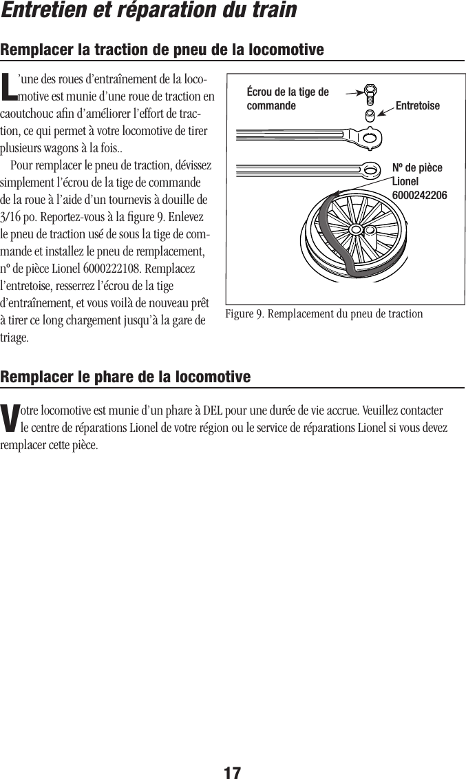 17Entretien et réparation du trainRemplacer la traction de pneu de la locomotiveL’une des roues d’entraînement de la loco-motive est munie d’une roue de traction en caoutchouc aﬁn d’améliorer l’effort de trac-tion, ce qui permet à votre locomotive de tirer plusieurs wagons à la fois..Pour remplacer le pneu de traction, dévissez simplement l’écrou de la tige de commande de la roue à l’aide d’un tournevis à douille de 3/16 po. Reportez-vous à la ﬁgure 9. Enlevez le pneu de traction usé de sous la tige de com-mande et installez le pneu de remplacement, nº de pièce Lionel 6000222108. Remplacez l’entretoise, resserrez l’écrou de la tige d’entraînement, et vous voilà de nouveau prêt à tirer ce long chargement jusqu’à la gare de triage.Figure 9. Remplacement du pneu de tractionÉcrou de la tige de commande EntretoiseNº de pièce Lionel 6000242206Remplacer le phare de la locomotiveVotre locomotive est munie d’un phare à DEL pour une durée de vie accrue. Veuillez contacter le centre de réparations Lionel de votre région ou le service de réparations Lionel si vous devez remplacer cette pièce.