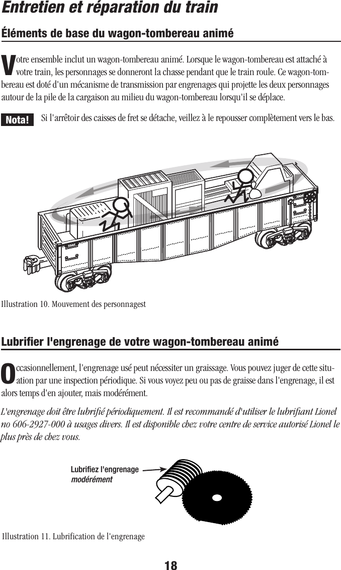 18Si l&apos;arrêtoir des caisses de fret se détache, veillez à le repousser complètement vers le bas.Lubriﬁer l&apos;engrenage de votre wagon-tombereau animéOccasionnellement, l&apos;engrenage usé peut nécessiter un graissage. Vous pouvez juger de cette situ-ation par une inspection périodique. Si vous voyez peu ou pas de graisse dans l&apos;engrenage, il est alors temps d&apos;en ajouter, mais modérément. L&apos;engrenage doit être lubriﬁé périodiquement. Il est recommandé d&apos;utiliser le lubriﬁant Lionel no 606-2927-000 à usages divers. Il est disponible chez votre centre de service autorisé Lionel le plus près de chez vous.Éléments de base du wagon-tombereau animéVotre ensemble inclut un wagon-tombereau animé. Lorsque le wagon-tombereau est attaché à votre train, les personnages se donneront la chasse pendant que le train roule. Ce wagon-tom-bereau est doté d&apos;un mécanisme de transmission par engrenages qui projette les deux personnages autour de la pile de la cargaison au milieu du wagon-tombereau lorsqu&apos;il se déplace. Lubriﬁez l&apos;engrenage modérémentNota!Illustration 10. Mouvement des personnagestIllustration 11. Lubrification de l&apos;engrenage  ...............   ..........    ..........    ..........    ..........    ..........    ..........    .........     .........    .  .........    ...............   ..........       ..........    .  .........       ..................   ..........    ..........  .................. ...............   ..........    ..........    ..........    ..........    ..........    ..........    .........     .........    .  .........    Entretien et réparation du train