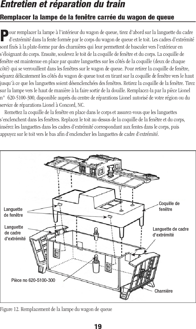 19Entretien et réparation du trainRemplacer la lampe de la fenêtre carrée du wagon de queuePour remplacer la lampe à l&apos;intérieur du wagon de queue, tirez d&apos;abord sur la languette du cadre d’extrémité dans la fente formée par le corps du wagon de queue et le toit. Les cadres d’extrémité sont ﬁxés à la plate-forme par des charnières qui leur permettent de basculer vers l’extérieur en s’éloignant du corps. Ensuite, soulevez le toit de la coquille de fenêtre et du corps. La coquille de fenêtre est maintenue en place par quatre languettes sur les côtés de la coquille (deux de chaque côté) qui se verrouillent dans les fenêtres sur le wagon de queue. Pour retirer la coquille de fenêtre, séparez délicatement les côtés du wagon de queue tout en tirant sur la coquille de fenêtre vers le haut jusqu’à ce que les languettes soient désenclenchées des fenêtres. Retirez la coquille de la fenêtre. Tirez sur la lampe vers le haut de manière à la faire sortir de la douille. Remplacez-la par la pièce Lionel n°  620-5100-300, disponible auprès du centre de réparations Lionel autorisé de votre région ou du service de réparations Lionel à Concord, NC.Remettez la coquille de la fenêtre en place dans le corps et assurez-vous que les languettes s’enclenchent dans les fenêtres. Replacez le toit au-dessus de la coquille de la fenêtre et du corps, insérez les languettes dans les cadres d’extrémité correspondant aux fentes dans le corps, puis appuyez sur le toit vers le bas aﬁn d’enclencher les languettes de cadre d’extrémité.Figure 12. Remplacement de la lampe du wagon de queueLanguette de fenêtreCharnièreCoquille de fenêtreLanguette de cadre d&apos;extrémitéLanguette de cadre d&apos;extrémitéPièce no 620-5100-300