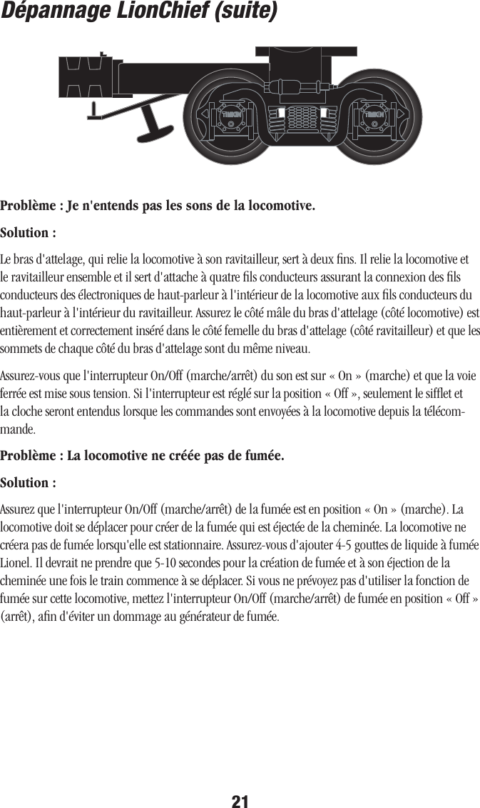 21Dépannage LionChief (suite)Problème : Je n&apos;entends pas les sons de la locomotive.Solution : Le bras d&apos;attelage, qui relie la locomotive à son ravitailleur, sert à deux ﬁns. Il relie la locomotive et le ravitailleur ensemble et il sert d&apos;attache à quatre ﬁls conducteurs assurant la connexion des ﬁls conducteurs des électroniques de haut-parleur à l&apos;intérieur de la locomotive aux ﬁls conducteurs du haut-parleur à l&apos;intérieur du ravitailleur. Assurez le côté mâle du bras d&apos;attelage (côté locomotive) est entièrement et correctement inséré dans le côté femelle du bras d&apos;attelage (côté ravitailleur) et que les sommets de chaque côté du bras d&apos;attelage sont du même niveau. Assurez-vous que l&apos;interrupteur On/Off (marche/arrêt) du son est sur « On » (marche) et que la voie ferrée est mise sous tension. Si l&apos;interrupteur est réglé sur la position « Off », seulement le sifﬂet et la cloche seront entendus lorsque les commandes sont envoyées à la locomotive depuis la télécom-mande. Problème : La locomotive ne créée pas de fumée.Solution :Assurez que l&apos;interrupteur On/Off (marche/arrêt) de la fumée est en position « On » (marche). La locomotive doit se déplacer pour créer de la fumée qui est éjectée de la cheminée. La locomotive ne créera pas de fumée lorsqu&apos;elle est stationnaire. Assurez-vous d&apos;ajouter 4-5 gouttes de liquide à fumée Lionel. Il devrait ne prendre que 5-10 secondes pour la création de fumée et à son éjection de la cheminée une fois le train commence à se déplacer. Si vous ne prévoyez pas d&apos;utiliser la fonction de fumée sur cette locomotive, mettez l&apos;interrupteur On/Off (marche/arrêt) de fumée en position « Off » (arrêt), aﬁn d&apos;éviter un dommage au générateur de fumée. 