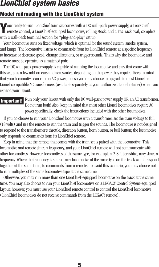 5Model railroading with the LionChief systemYour ready-to-run LionChief train set comes with a DC wall-pack power supply, a LionChief remote control, a LionChief-equipped locomotive, rolling stock, and a FasTrack oval, complete with a wall-pack terminal section for “plug-and-play” set up.Your locomotive runs on ﬁxed voltage, which is optimal for the sound system, smoke system, and lamps. The locomotive listens to commands from its LionChief remote at a speciﬁc frequency to increase or decrease speed, change directions, or trigger sounds. That’s why the locomotive and remote must be operated as a matched pair.The DC wall-pack power supply is capable of running the locomotive and cars that come with this set, plus a few add-on cars and accessories, depending on the power they require. Keep in mind that your locomotive can run on AC power, too, so you may choose to upgrade to most Lionel or Lionel-compatible AC transformers (available separately at your authorized Lionel retailer) when you expand your layout.Run only your layout with only the DC wall-pack power supply OR an AC transformer. Do not run both! Also, keep in mind that most other Lionel locomotives require AC power speciﬁcally; check the instructions included with the other locomotives.If you do choose to run your LionChief locomotive with a transformer, set the train voltage to full (18 volts) and use the remote to run the train and trigger the sounds. The locomotive is not designed to respond to the transformer’s throttle, direction button, horn button, or bell button; the locomotive only responds to commands from its LionChief remote.Keep in mind that the remote that comes with the train set is paired with the locomotive. This locomotive and remote share a frequency, and your LionChief remote will not communicate with other locomotives. However, locomotives of the same type, for example a 2-8-4 berkshire, may share a frequency. Where the frequency is shared, any locomotive of the same type on the track would respond together, at the same time, to commands from a remote. To avoid this scenario, you may choose not to run multiples of the same locomotive type at the same time.Otherwise, you may run more than one LionChief-equipped locomotive on the track at the same time. You may also choose to run your LionChief locomotive on a LEGACY Control System-equipped layout; however, you must use your LionChief remote control to control the LionChief locomotive (LionChief locomotives do not receive commands from the LEGACY remote).LionChief system basicsImportant!